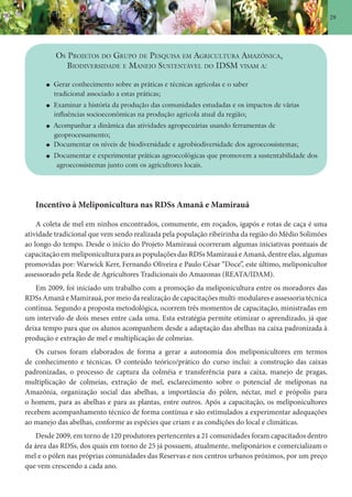 29
OS PROJETOS DO GRUPO DE PESQUISA EM AGRICULTURA AMAZÔNICA,
BIODIVERSIDADE E MANEJO SUSTENTÁVEL DO IDSM VISAM A:
Gerar conhecimento sobre as práticas e técnicas agrícolas e o saber
tradicional associado a estas práticas;
Examinar a história da produção das comunidades estudadas e os impactos de várias
influências socioeconômicas na produção agrícola atual da região;
Acompanhar a dinâmica das atividades agropecuárias usando ferramentas de
geoprocessamento;
Documentar os níveis de biodiversidade e agrobiodiversidade dos agroecossistemas;
Documentar e experimentar práticas agroecológicas que promovem a sustentabilidade dos
agroecossistemas junto com os agricultores locais.
Incentivo à Meliponicultura nas RDSs Amanã e Mamirauá
A coleta de mel em ninhos encontrados, comumente, em roçados, igapós e rotas de caça é uma
atividade tradicional que vem sendo realizada pela população ribeirinha da região do Médio Solimões
ao longo do tempo. Desde o início do Projeto Mamirauá ocorreram algumas iniciativas pontuais de
capacitaçãoemmeliponiculturaparaaspopulaçõesdasRDSsMamirauáeAmanã,dentreelas,algumas
promovidas por: Warwick Kerr, Fernando Oliveira e Paulo César “Doce”, este último, meliponicultor
assessorado pela Rede de Agricultores Tradicionais do Amazonas (REATA/IDAM).
Em 2009, foi iniciado um trabalho com a promoção da meliponicultura entre os moradores das
RDSs Amanã e Mamirauá, por meio da realização de capacitações multi-modulares e assessoria técnica
contínua. Segundo a proposta metodológica, ocorrem três momentos de capacitação, ministradas em
um intervalo de dois meses entre cada uma. Esta estratégia permite otimizar o aprendizado, já que
deixa tempo para que os alunos acompanhem desde a adaptação das abelhas na caixa padronizada à
produção e extração de mel e multiplicação de colmeias.
Os cursos foram elaborados de forma a gerar a autonomia dos meliponicultores em termos
de conhecimento e técnicas. O conteúdo teórico/prático do curso inclui: a construção das caixas
padronizadas, o processo de captura da colméia e transferência para a caixa, manejo de pragas,
multiplicação de colmeias, extração de mel, esclarecimento sobre o potencial de melíponas na
Amazônia, organização social das abelhas, a importância do pólen, néctar, mel e própolis para
o homem, para as abelhas e para as plantas, entre outros. Após a capacitação, os meliponicultores
recebem acompanhamento técnico de forma contínua e são estimulados a experimentar adequações
ao manejo das abelhas, conforme as espécies que criam e as condições do local e climáticas.
Desde 2009, em torno de 120 produtores pertencentes a 21 comunidades foram capacitados dentro
da área das RDSs, dos quais em torno de 25 já possuem, atualmente, meliponários e comercializam o
mel e o pólen nas próprias comunidades das Reservas e nos centros urbanos próximos, por um preço
que vem crescendo a cada ano.
 