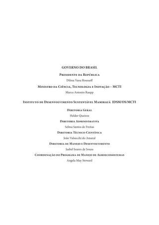GOVERNO DO BRASIL
Presidente da República
Dilma Vana Rousseff
Ministro da Ciência, Tecnologia e Inovação – MCTI
Marco Antonio Raupp
Instituto de Desenvolvimento Sustentável Mamirauá IDSM/OS/MCTI
Diretoria Geral
Helder Queiroz
Diretoria Administrativa
Selma Santos de Freitas
Diretoria Técnico-Científica
João Valsecchi do Amaral
Diretoria de Manejo e Desenvolvimento
Isabel Soares de Sousa
Coordenação do Programa de Manejo de Agroecossistemas
Angela May Steward
 