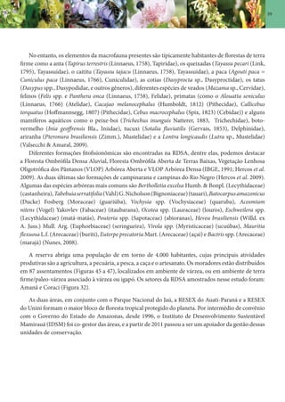 39
No entanto, os elementos da macrofauna presentes são tipicamente habitantes de florestas de terra
firme como a anta (Tapirus terrestris (Linnaeus, 1758), Tapiridae), os queixadas (Tayassu pecari (Link,
1795), Tayassuidae), o caititu (Tayassu tajacu (Linnaeus, 1758), Tayassuidae), a paca (Agouti paca =
Cuniculus paca (Linnaeus, 1766), Cuniculidae), as cotias (Dasyprocta sp., Dasyproctidae), os tatus
(Dasypus spp., Dasypodidae, e outros gêneros), diferentes espécies de veados (Mazama sp., Cervidae),
felinos (Felis spp. e Panthera onca (Linnaeus, 1758), Felidae), primatas (como o Alouatta seniculus
(Linnaeus, 1766) (Atelidae), Cacajao melanocephalus (Humboldt, 1812) (Pithecidae), Callicebus
torquatus (Hoffmannsegg, 1807) (Pithecidae), Cebus macrocephalus (Spix, 1823) (Cebidae)) e alguns
mamíferos aquáticos como o peixe-boi (Trichechus inunguis Natterer, 1883, Trichechidae), boto-
vermelho (Inia geoffrensis Bla., Iniidae), tucuxi (Sotalia fluviatilis (Gervais, 1853), Delphinidae),
ariranha (Pteronura brasiliensis (Zimm.), Mustelidae) e a Lontra longicaudis (Lutra sp., Mustelidae)
(Valsecchi & Amaral, 2009).
Diferentes formações fitofisionômicas são encontradas na RDSA, dentre elas, podemos destacar
a Floresta Ombrófila Densa Aluvial, Floresta Ombrófila Aberta de Terras Baixas, Vegetação Lenhosa
Oligotrófica dos Pântanos (VLOP) Arbórea Aberta e VLOP Arbórea Densa (IBGE, 1991; Hercos et al.
2009). As duas últimas são formações de campinarana e campinas do Rio Negro (Hercos et al. 2009).
Algumas das espécies arbóreas mais comuns são Bertholletia excelsa Humb. & Bonpl. (Lecythidaceae)
(castanheira),Tabebuiaserratifolia(Vahl)G.Nicholson(Bignoniaceae)(tauari),Batocarpusamazonicus
(Ducke) Fosberg (Moraceae) (guariúba), Vochysia spp. (Vochysiaceae) (quaruba), Acosmium
nitens (Vogel) Yakovlev (Fabaceae) (itaubarana), Ocotea spp. (Lauraceae) (louros), Eschweilera spp.
(Lecythidaceae) (matá-matás), Pouteria spp. (Sapotaceae) (abioranas), Hevea brasiliensis (Willd. ex
A. Juss.) Mull. Arg. (Euphorbiaceae) (seringueira), Virola spp. (Myristicaceae) (ucuúbas), Mauritia
flexuosa L.f. (Arecaceae) (buriti), Euterpe precatoria Mart. (Arecaceae) (açaí) e Bactris spp. (Arecaceae)
(marajá) (Nunes, 2008).
A reserva abriga uma população de em torno de 4.000 habitantes, cujas principais atividades
produtivas são a agricultura, a pecuária, a pesca, a caça e o artesanato. Os moradores estão distribuídos
em 87 assentamentos (Figuras 45 a 47), localizados em ambiente de várzea, ou em ambiente de terra
firme/paleo-várzea associado à várzea ou igapó. Os setores da RDSA amostrados nesse estudo foram:
Amanã e Coraci (Figura 32).
As duas áreas, em conjunto com o Parque Nacional do Jaú, a RESEX do Auati-Paraná e a RESEX
do Unini formam o maior bloco de floresta tropical protegido do planeta. Por intermédio de convênio
com o Governo do Estado do Amazonas, desde 1996, o Instituto de Desenvolvimento Sustentável
Mamirauá (IDSM) foi co-gestor das áreas, e a partir de 2011 passou a ser um apoiador da gestão dessas
unidades de conservação.
 