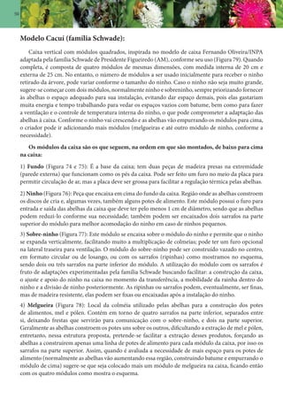 50
Modelo Cacuí (família Schwade):
Caixa vertical com módulos quadrados, inspirada no modelo de caixa Fernando Oliveira/INPA
adaptada pela família Schwade de Presidente Figueiredo (AM), conforme seu uso (Figura 79). Quando
completa, é composta de quatro módulos de mesmas dimensões, com medida interna de 20 cm e
externa de 25 cm. No entanto, o número de módulos a ser usado inicialmente para receber o ninho
retirado da árvore, pode variar conforme o tamanho do ninho. Caso o ninho não seja muito grande,
sugere-se começar com dois módulos, normalmente ninho e sobreninho, sempre priorizando fornecer
às abelhas o espaço adequado para sua instalação, evitando dar espaço demais, pois elas gastariam
muita energia e tempo trabalhando para vedar os espaços vazios com batume, bem como para fazer
a ventilação e o controle de temperatura interna do ninho, o que pode comprometer a adaptação das
abelhas à caixa. Conforme o ninho vai crescendo e as abelhas vão empurrando os módulos para cima,
o criador pode ir adicionando mais módulos (melgueiras e até outro módulo de ninho, conforme a
necessidade).
Os módulos da caixa são os que seguem, na ordem em que são montados, de baixo para cima
na caixa:
1) Fundo (Figura 74 e 75): É a base da caixa; tem duas peças de madeira presas na extremidade
(parede externa) que funcionam como os pés da caixa. Pode ser feito um furo no meio da placa para
permitir circulação de ar, mas a placa deve ser grossa para facilitar a regulação térmica pelas abelhas.
2) Ninho (Figura 76): Peça que encaixa em cima do fundo da caixa. Região onde as abelhas constroem
os discos de cria e, algumas vezes, também alguns potes de alimento. Este módulo possui o furo para
entrada e saída das abelhas da caixa que deve ter pelo menos 1 cm de diâmetro, sendo que as abelhas
podem reduzi-lo conforme sua necessidade; também podem ser encaixados dois sarrafos na parte
superior do módulo para melhor acomodação do ninho em caso de ninhos pequenos.
3) Sobre-ninho (Figura 77): Este módulo se encaixa sobre o módulo do ninho e permite que o ninho
se expanda verticalmente, facilitando muito a multiplicação de colmeias; pode ter um furo opcional
na lateral traseira para ventilação. O módulo do sobre-ninho pode ser construído vazado no centro,
em formato circular ou de losango, ou com os sarrafos (ripinhas) como mostramos no esquema,
sendo dois ou três sarrafos na parte inferior do módulo. A utilização do módulo com os sarrafos é
fruto de adaptações experimentadas pela família Schwade buscando facilitar: a construção da caixa,
o ajuste e apoio do ninho na caixa no momento da transferência, a mobilidade da rainha dentro do
ninho e a divisão de ninho posteriormente. As ripinhas ou sarrafos podem, eventualmente, ser finas,
mas de madeira resistente, elas podem ser fixas ou encaixadas após a instalação do ninho.
4) Melgueira (Figura 78): Local da colméia utilizado pelas abelhas para a construção dos potes
de alimentos, mel e pólen. Contém em torno de quatro sarrafos na parte inferior, separados entre
si, deixando frestas que servirão para comunicação com o sobre-ninho, e dois na parte superior.
Geralmente as abelhas constroem os potes uns sobre os outros, dificultando a extração de mel e pólen,
entretanto, nessa estrutura proposta, pretende-se facilitar a extração desses produtos, forçando as
abelhas a construírem apenas uma linha de potes de alimento para cada módulo da caixa, por isso os
sarrafos na parte superior. Assim, quando é avaliada a necessidade de mais espaço para os potes de
alimento (normalmente as abelhas vão aumentando essa região, construindo batume e empurrando o
módulo de cima) sugere-se que seja colocado mais um módulo de melgueira na caixa, ficando então
com os quatro módulos como mostra o esquema.
 