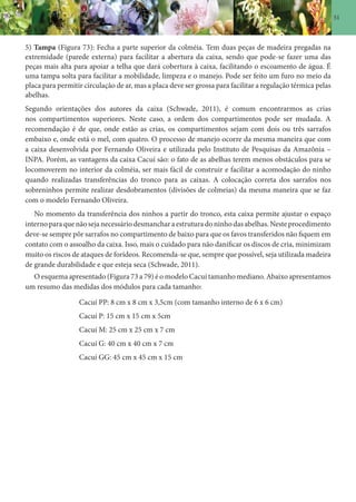 51
5) Tampa (Figura 73): Fecha a parte superior da colméia. Tem duas peças de madeira pregadas na
extremidade (parede externa) para facilitar a abertura da caixa, sendo que pode-se fazer uma das
peças mais alta para apoiar a telha que dará cobertura à caixa, facilitando o escoamento de água. É
uma tampa solta para facilitar a mobilidade, limpeza e o manejo. Pode ser feito um furo no meio da
placa para permitir circulação de ar, mas a placa deve ser grossa para facilitar a regulação térmica pelas
abelhas.
Segundo orientações dos autores da caixa (Schwade, 2011), é comum encontrarmos as crias
nos compartimentos superiores. Neste caso, a ordem dos compartimentos pode ser mudada. A
recomendação é de que, onde estão as crias, os compartimentos sejam com dois ou três sarrafos
embaixo e, onde está o mel, com quatro. O processo de manejo ocorre da mesma maneira que com
a caixa desenvolvida por Fernando Oliveira e utilizada pelo Instituto de Pesquisas da Amazônia –
INPA. Porém, as vantagens da caixa Cacuí são: o fato de as abelhas terem menos obstáculos para se
locomoverem no interior da colméia, ser mais fácil de construir e facilitar a acomodação do ninho
quando realizadas transferências do tronco para as caixas. A colocação correta dos sarrafos nos
sobreninhos permite realizar desdobramentos (divisões de colmeias) da mesma maneira que se faz
com o modelo Fernando Oliveira.
No momento da transferência dos ninhos a partir do tronco, esta caixa permite ajustar o espaço
interno para que não seja necessário desmanchar aestrutura do ninho das abelhas. Neste procedimento
deve-se sempre pôr sarrafos no compartimento de baixo para que os favos transferidos não fiquem em
contato com o assoalho da caixa. Isso, mais o cuidado para não danificar os discos de cria, minimizam
muito os riscos de ataques de forídeos. Recomenda-se que, sempre que possível, seja utilizada madeira
de grande durabilidade e que esteja seca (Schwade, 2011).
O esquema apresentado (Figura 73 a 79) é o modelo Cacuí tamanho mediano. Abaixo apresentamos
um resumo das medidas dos módulos para cada tamanho:
Cacuí PP: 8 cm x 8 cm x 3,5cm (com tamanho interno de 6 x 6 cm)
Cacuí P: 15 cm x 15 cm x 5cm
Cacuí M: 25 cm x 25 cm x 7 cm
Cacuí G: 40 cm x 40 cm x 7 cm
Cacuí GG: 45 cm x 45 cm x 15 cm
 