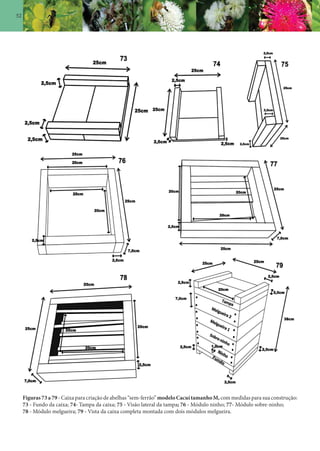 52
Figuras 73 a 79 - Caixa para criação de abelhas “sem-ferrão” modelo Cacuí tamanho M,com medidas para sua construção:
73 - Fundo da caixa; 74- Tampa da caixa; 75 - Visão lateral da tampa; 76 - Módulo ninho; 77- Módulo sobre-ninho;
78 - Módulo melgueira; 79 - Vista da caixa completa montada com dois módulos melgueira.
 