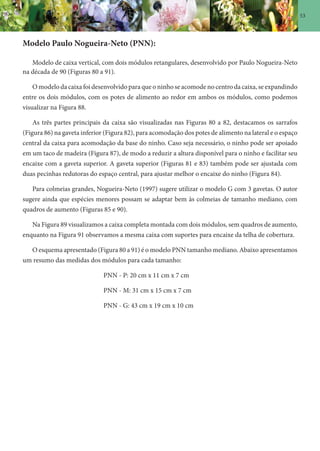 53
Modelo Paulo Nogueira-Neto (PNN):
Modelo de caixa vertical, com dois módulos retangulares, desenvolvido por Paulo Nogueira-Neto
na década de 90 (Figuras 80 a 91).
O modelo da caixa foi desenvolvido para que o ninho se acomode no centro da caixa, se expandindo
entre os dois módulos, com os potes de alimento ao redor em ambos os módulos, como podemos
visualizar na Figura 88.
As três partes principais da caixa são visualizadas nas Figuras 80 a 82, destacamos os sarrafos
(Figura 86) na gaveta inferior (Figura 82), para acomodação dos potes de alimento na lateral e o espaço
central da caixa para acomodação da base do ninho. Caso seja necessário, o ninho pode ser apoiado
em um taco de madeira (Figura 87), de modo a reduzir a altura disponível para o ninho e facilitar seu
encaixe com a gaveta superior. A gaveta superior (Figuras 81 e 83) também pode ser ajustada com
duas pecinhas redutoras do espaço central, para ajustar melhor o encaixe do ninho (Figura 84).
Para colmeias grandes, Nogueira-Neto (1997) sugere utilizar o modelo G com 3 gavetas. O autor
sugere ainda que espécies menores possam se adaptar bem às colmeias de tamanho mediano, com
quadros de aumento (Figuras 85 e 90).
Na Figura 89 visualizamos a caixa completa montada com dois módulos, sem quadros de aumento,
enquanto na Figura 91 observamos a mesma caixa com suportes para encaixe da telha de cobertura.
O esquema apresentado (Figura 80 a 91) é o modelo PNN tamanho mediano. Abaixo apresentamos
um resumo das medidas dos módulos para cada tamanho:
PNN - P: 20 cm x 11 cm x 7 cm
PNN - M: 31 cm x 15 cm x 7 cm
PNN - G: 43 cm x 19 cm x 10 cm
 