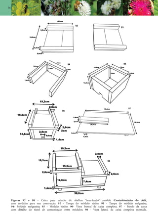 56
Figuras 92 a 98 - Caixa para criação de abelhas “sem-ferrão” modelo Caminhãozinho do Adú,
com medidas para sua construção: 92 - Tampa do módulo ninho; 93 - Tampa do módulo melgueira;
94- Módulo melgueira; 95 - Módulo ninho; 96- Vista frontal da caixa completa; 97 - Fundo da caixa
com detalhe do túnel de comunicação entre módulos; 98 - Vista lateral da caixa completa montada.
 
