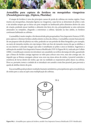 57
Armadilha para captura de forídeos ou mosquinhas vinagreiras
(Pseudohypocera spp., Diptera, Phoridae)
O ataque de forídeos é uma das principais causas de perda de colônias em muitas regiões. Esses
insetos são mosquinhas, chamadas ligeiras ou vinagreiras, cujas larvas se alimentam de pólen e mel,
e são atraídas sempre que se deixa um pote rompido ou lambuzado pelos alimentos dentro da caixa
de criação, podendo atacar também o alimento dos favos de cria, principalmente se estes estiverem
amassados ou rompidos, chegando a exterminar a colônia. Quando na fase adulta, os forídeos
continuam habitando as colônias.
A armadilha é muito simples e foi desenvolvida pela pesquisadora Vera Imperatriz Fonseca (USP),
para capturar e eliminar forídeos adultos dentro ou fora da colônia. A armadilha consiste basicamente
de um pequeno tubo de plástico ou vidro, podendo ser um potinho de filme fotográfico, por exemplo,
ou outro de tamanho similar, em cuja tampa é feito um furo de tamanho menor do que as abelhas, e
no seu interior é colocado vinagre cujo odor é semelhante ao pólen e atrai os forídeos. Sugerimos a
utilização do modelo Vera Imperatriz Fonseca Modificado (VIF-I) (Figura 98.A), indicado por Colleto
(2006). A modificação consiste em introduzir um canudinho no orifício da tampa do tubo, garantindo
que a fêmea do forídeo consiga ingressar no tubo para colocar seus ovos, mas não consiga sair. Ao
impedir que as fêmeas consigam colocar seus ovos nas áreas ativas do ninho, é possível controlar a
existência de larvas dentro do ninho, que são na realidade as responsáveis pelos danos na colônia.
Deve-se, portanto, tomar o cuidado de se introduzir um canudo o mais fino possível, para prevenir a
queda de abelhas dentro do pote.
Essaarmadilhapodeproduzirresultadosbastantesatisfatórios,principalmenteapósatransferência
do ninho para a caixa ou após uma multiplicação de colônias.
Figura 98.A - Armadilha para captura de forídeos, modelo Vera Imperatriz Fonseca Modificado (VIF-I Modificado).
98 A
 