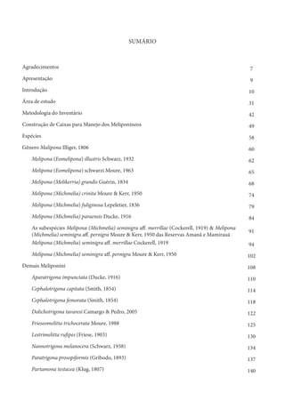 SUMÁRIO
Agradecimentos 7
Apresentação 9
Introdução 10
Área de estudo 31
Metodologia do Inventário 42
Construção de Caixas para Manejo dos Meliponíneos 49
Espécies 58
Gênero Malipona Illiger, 1806 60
Melipona (Eomelipona) illustris Schwarz, 1932 62
Melipona (Eomelipona) schwarzi Moure, 1963 65
Melipona (Melikerria) grandis Guérin, 1834 68
Melipona (Michmelia) crinita Moure & Kerr, 1950 74
Melipona (Michmelia) fuliginosa Lepeletier, 1836 79
Melipona (Michmelia) paraensis Ducke, 1916 84
As subespécies Melipona (Michmelia) seminigra aff. merrillae (Cockerell, 1919) & Melipona
(Michmelia) seminigra aff. pernigra Moure & Kerr, 1950 das Reservas Amanã e Mamirauá
91
Melipona (Michmelia) seminigra aff. merrillae Cockerell, 1919 94
Melipona (Michmelia) seminigra aff. pernigra Moure & Kerr, 1950 102
Demais Meliponini 108
Aparatrigona impunctata (Ducke, 1916) 110
Cephalotrigona capitata (Smith, 1854) 114
Cephalotrigona femorata (Smith, 1854) 118
Dolichotrigona tavaresi Camargo & Pedro, 2005 122
Frieseomelitta trichocerata Moure, 1988 125
Lestrimelitta rufipes (Friese, 1903) 130
Nannotrigona melanocera (Schwarz, 1938) 134
Paratrigona prosopiformis (Gribodo, 1893) 137
Partamona testacea (Klug, 1807) 140
 