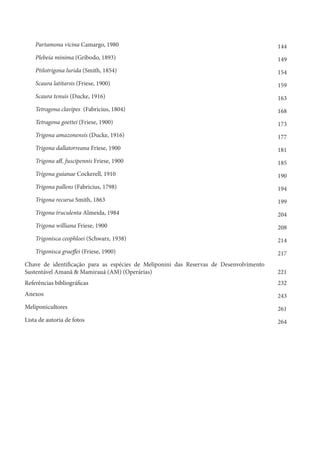 Partamona vicina Camargo, 1980 144
Plebeia minima (Gribodo, 1893) 149
Ptilotrigona lurida (Smith, 1854) 154
Scaura latitarsis (Friese, 1900) 159
Scaura tenuis (Ducke, 1916) 163
Tetragona clavipes (Fabricius, 1804) 168
Tetragona goettei (Friese, 1900) 173
Trigona amazonensis (Ducke, 1916) 177
Trigona dallatorreana Friese, 1900 181
Trigona aff. fuscipennis Friese, 1900 185
Trigona guianae Cockerell, 1910 190
Trigona pallens (Fabricius, 1798) 194
Trigona recursa Smith, 1863 199
Trigona truculenta Almeida, 1984 204
Trigona williana Friese, 1900 208
Trigonisca ceophloei (Schwarz, 1938) 214
Trigonisca graeffei (Friese, 1900) 217
Chave de identificação para as espécies de Meliponini das Reservas de Desenvolvimento
Sustentável Amanã & Mamirauá (AM) (Operárias) 221
Referências bibliográficas 232
Anexos 243
Meliponicultores 261
Lista de autoria de fotos 264
 