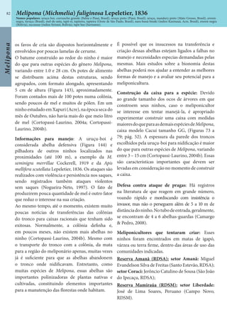 Melipona
82
os favos de cria são dispostos horizontalmente e
envolvidos por poucas lamelas de cerume.
O batume construído ao redor do ninho é maior
do que para outras espécies do gênero Melipona,
variando entre 1.0 e 28 cm. Os potes de alimento
se distribuem acima destas estruturas, sendo
agrupados, com formato alongado, apresentando
5 cm de altura (Figura 143), aproximadamente.
Foram contados mais de 100 potes numa colônia,
sendo poucos de mel e muitos de pólen. Em um
ninho estudado em Xapuri (Acre), na época seca do
mês de Outubro, não havia mais do que meio litro
de mel (Cortopassi-Laurino, 2004a; Cortopassi-
Laurino, 2004b).
Informações para manejo: A uruçu-boi é
considerada abelha defensiva (Figura 144) e
pilhadora de outros ninhos localizados nas
proximidades (até 100 m), a exemplo da M.
seminigra merrillae Cockerell, 1919 e da Apis
mellifera scutellata Lepeletier, 1836. Os ataques são
realizados com violência e persistência nos saques,
sendo registrados também ataques violentos
sem saques (Nogueira-Neto, 1997). O fato de
produzirem pouca quantidade de mel é outro fator
que reduz o interesse na sua criação.
Ao mesmo tempo, até o momento, existem muito
poucas notícias de transferências das colônias
do tronco para caixas racionais que tenham sido
exitosas. Normalmente, a colônia definha e,
em poucos meses, não existem mais abelhas no
ninho (Cortopassi-Laurino, 2004b). Mesmo com
o transporte do tronco com a colônia, da mata
para a região do meliponário apenas, muitas vezes
já é suficiente para que as abelhas abandonem
o tronco onde nidificavam. Entretanto, como
muitas espécies de Melipona, essas abelhas são
importantes polinizadoras de plantas nativas e
cultivadas, constituindo elementos importantes
para a manutenção das florestas onde habitam.
É possível que os insucessos na transferência e
criação dessas abelhas estejam ligados a falhas no
manejo e necessidades especias demandadas pelas
mesmas. Mais estudos sobre a bionomia destas
abelhas poderá nos ajudar a entender as melhores
formas de manejo e a avaliar seu potencial para a
meliponicultura.
Construção da caixa para a espécie: Devido
ao grande tamanho dos ocos de árvores em que
constroem seus ninhos, caso o meliponicultor
se interesse em tentar manejá-la, é apropriado
experimentar construir uma caixa com medidas
maioresdoqueparaasdemaisespéciesdeMelipona,
caixa modelo Cacuí tamanho GG, (Figuras 73 a
79; pág. 52). A espessura da parede dos troncos
escolhidos pela uruçu-boi para nidificação é maior
do que para outras espécies de Melipona, variando
entre 3 – 15 cm (Cortopassi-Laurino, 2004b). Essas
são características importantes que devem ser
levadas em consideração no momento de construir
a caixa.
Defesa contra ataque de pragas: Há registros
na literatura de que reagem em grande número,
voando rápido e mordiscando com insistência o
invasor, mas não o perseguem além de 5 a 10 m de
distânciadoninho.Notubodeentrada,geralmente,
se encontram de 4 a 6 abelhas-guardas (Camargo
& Pedro, 2008).
Meliponicultores que tentaram criar: Esses
ninhos foram encontrados em matas de igapó,
várzea ou terra firme, dentro das áreas de uso das
comunidades indicadas.
Reserva Amanã (RDSA): setor Amanã: Miguel
Evandelson Silva de Freitas (Santo Estevão, RDSA);
setor Coraci: Jerôncio Catulino de Sousa (São João
do Ipecaçu, RDSA);
Reserva Mamiraúa (RDSM): setor Liberdade:
José de Lima Soares, Peruano (Campo Novo,
RDSM).
Melipona (Michmelia) fuliginosa Lepeletier, 1836
Nomes populares: uruçu-boi, curruncho grande (Bahia e Piauí, Brasil), uruçu preto (Piauí, Brasil), uruçu, mandury-preto (Mato Grosso, Brasil), erereú-
negra, turuçu (Brasil), mel-de-anta, tapii-ei, tapiieira, tapieira (Oeste de São Paulo, Brasil), nara-buná-bisuki (índios Kaxinauá, Acre, Brasil), erereú-negra
(Bolivia), sucuasue (índios Sirionó, Bolívia), tapir bee (Suriname).
 