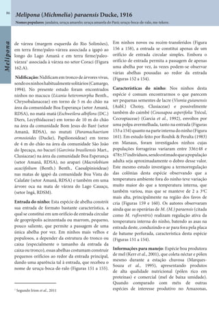 Melipona
86
de várzea (margem esquerda do Rio Solimões),
em terra firme/paleo-várzea associada a igapó ao
longo do Lago Amanã e em terra firme/paleo-
várzea1
associada à várzea no setor Coraci (Figura
162.A).
Nidificação: Nidificam em tronco de árvores vivas,
sendoosninhoshabitualmentesolitários(Camargo,
1994). No presente estudo foram encontrados
ninhos no macucu (Licania heteromorpha Benth.,
Chrysobalanaceae) em torno de 5 m do chão na
área da comunidade Boa Esperança (setor Amanã,
RDSA), no matá-matá (Eschweilera albiflora (DC.)
Diers, Lecythidaceae) em torno de 10 m do chão
na área da comunidade Bom Jesus do Baré (setor
Amanã, RDSA), no mututi (Paramachaerium
ormosioides (Ducke), Papilionoideae) em torno
de 4 m do chão na área da comunidade São João
do Ipecaçu, no bacurí (Garcinia brasiliensis Mart.,
Clusiaceae) na área da comunidade Boa Esperança
(setor Amanã, RDSA), no arapari (Macrolobium
acaciifolium (Benth.) Benth., Caesalpinioideae)
nas matas de igapó da comunidade Boa Vista do
Calafate (setor Amanã, RDSA) e também em uma
árvore oca na mata de várzea do Lago Cauaçu,
(setor Ingá, RDSM).
Entrada do ninho: Esta espécie de abelha constrói
sua entrada de formato bastante característica, a
qual se constitui em um orifício de entrada circular
de geoprópolis acinzentada ou marrom, pequeno,
pouco saliente, que permite a passagem de uma
única abelha por vez. Em ninhos mais velhos e
populosos, a depender da estrutura do tronco ou
caixa (especialmente o tamanho da entrada da
caixa ou tronco), essas abelhas costumam construir
pequenos orifícios ao redor da entrada principal,
dando uma aparência tal à entrada, que recebeu o
nome de uruçu-boca-de-ralo (Figuras 151 a 155).
Em ninhos novos ou recém-transferidos (Figura
156 a 158), a entrada se constitui apenas de um
orifício de entrada circular simples. Embora o
orifício de entrada permita a passagem de apenas
uma abelha por vez, às vezes podem-se observar
várias abelhas pousadas ao redor da entrada
(Figuras 152 a 154).
Características do ninho: Nos ninhos desta
espécie é comum encontrarmos o que parecem
ser pequenas sementes de lacre (Vismia guianensis
(Aubl.) Choisy, Clusiaceae) e possivelmente
também do caimbé (Coussapoa asperifolia Trécul,
Cecropiaceae) (Garcia et al., 1992), envoltos por
uma polpa avermelhada, tanto na entrada (Figuras
153a154)quantonaparteinternadoninho(Figura
161). Em estudo feito por Roubik & Peralta (1983)
em Manaus, foram investigados ninhos cujas
populações forrageiras variaram entre 336±48 e
478±37indivíduos,sendoestimadoqueapopulação
adulta seja aproximadamente o dobro desse valor.
Este mesmo estudo investigou a termorregulação
das colônias desta espécie observando que a
temperatura ambiente fora do ninho teve variação
muito maior do que a temperatura interna, que
também variou, mas que se manteve de 2 a 3o
C
mais alta, principalmente na região dos favos de
cria (Figuras 159 e 160). Os autores observaram
ainda que as operárias de M. (M.) paraensis (citada
como M. rufiventris) realizam regulação ativa da
temperatura interna do ninho, batendo as asas na
entrada deste, conduzindo o ar para fora pela placa
de batume perfurada, característica desta espécie
(Figuras 151 a 154).
Informações para manejo: Espécie boa produtora
de mel (Kerr et al., 2001), que coleta néctar e pólen
mesmo durante a estação chuvosa (Marques-
Souza et al., 1995), apresentando produtos
de alta qualidade nutricional (pólen rico em
proteínas) e comercial (mel de baixa umidade).
Quando comparado com méis de outras
espécies de interesse produtivo no Amazonas,1
Segundo Irion et al., 2011
Melipona (Michmelia) paraensis Ducke, 1916
Nomes populares: jandaíra, uruçu amarelo; uruçu amarela do Pará; uruçu-boca-de-ralo, me-tekere.
 