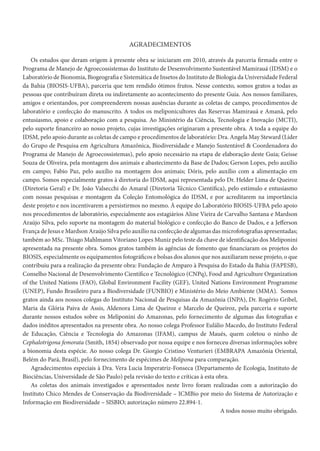 AGRADECIMENTOS
Os estudos que deram origem à presente obra se iniciaram em 2010, através da parceria firmada entre o
Programa de Manejo de Agroecossistemas do Instituto de Desenvolvimento Sustentável Mamirauá (IDSM) e o
Laboratório de Bionomia, Biogeografia e Sistemática de Insetos do Instituto de Biologia da Universidade Federal
da Bahia (BIOSIS-UFBA), parceria que tem rendido ótimos frutos. Nesse contexto, somos gratos a todas as
pessoas que contribuíram direta ou indiretamente ao acontecimento do presente Guia. Aos nossos familiares,
amigos e orientandos, por compreenderem nossas ausências durante as coletas de campo, procedimentos de
laboratório e confecção do manuscrito. A todos os meliponicultores das Reservas Mamirauá e Amanã, pelo
entusiasmo, apoio e colaboração com a pesquisa. Ao Ministério da Ciência, Tecnologia e Inovação (MCTI),
pelo suporte financeiro ao nosso projeto, cujas investigações originaram a presente obra. A toda a equipe do
IDSM, pelo apoio durante as coletas de campo e procedimentos de laboratório: Dra. Angela May Steward (Líder
do Grupo de Pesquisa em Agricultura Amazônica, Biodiversidade e Manejo Sustentável & Coordenadora do
Programa de Manejo de Agroecossistemas), pelo apoio necessário na etapa de elaboração deste Guia; Geisse
Souza de Oliveira, pela montagem dos animais e abastecimento da Base de Dados; Gerson Lopes, pelo auxílio
em campo; Fabio Paz, pelo auxílio na montagem dos animais; Dóris, pelo auxílio com a alimentação em
campo. Somos especialmente gratos à diretoria do IDSM, aqui representada pelo Dr. Helder Lima de Queiroz
(Diretoria Geral) e Dr. João Valsecchi do Amaral (Diretoria Técnico Científica), pelo estímulo e entusiasmo
com nossas pesquisas e montagem da Coleção Entomológica do IDSM, e por acreditarem na importância
deste projeto e nos incentivarem a persistirmos no mesmo. À equipe do Laboratório BIOSIS-UFBA pelo apoio
nos procedimentos de laboratório, especialmente aos estagiários Aline Vieira de Carvalho Santana e Mardson
Araújo Silva, pelo suporte na montagem do material biológico e confecção do Banco de Dados, e a Jefferson
França de Jesus e Mardson Araújo Silva pelo auxílio na confecção de algumas das microfotografias apresentadas;
também ao MSc. Thiago Mahlmann Vitoriano Lopes Muniz pelo teste da chave de identificação dos Meliponini
apresentada na presente obra. Somos gratos também às agências de fomento que financiaram os projetos do
BIOSIS, especialmente os equipamentos fotográficos e bolsas dos alunos que nos auxiliaram nesse projeto, o que
contribuiu para a realização da presente obra: Fundação de Amparo à Pesquisa do Estado da Bahia (FAPESB),
Conselho Nacional de Desenvolvimento Científico e Tecnológico (CNPq), Food and Agriculture Organization
of the United Nations (FAO), Global Environment Facility (GEF), United Nations Environment Programme
(UNEP), Fundo Brasileiro para a Biodiversidade (FUNBIO) e Ministério do Meio Ambiente (MMA). Somos
gratos ainda aos nossos colegas do Instituto Nacional de Pesquisas da Amazônia (INPA), Dr. Rogério Gribel,
Maria da Glória Paiva de Assis, Aldenora Lima de Queiroz e Marcelo de Queiroz, pela parceria e suporte
durante nossos estudos sobre os Meliponini do Amazonas, pelo fornecimento de algumas das fotografias e
dados inéditos apresentados na presente obra. Ao nosso colega Professor Eulálio Macedo, do Instituto Federal
de Educação, Ciência e Tecnologia do Amazonas (IFAM), campus de Maués, quem coletou o ninho de
Cephalotrigona femorata (Smith, 1854) observado por nossa equipe e nos forneceu diversas informações sobre
a bionomia desta espécie. Ao nosso colega Dr. Giorgio Cristino Venturieri (EMBRAPA Amazônia Oriental,
Belém do Pará, Brasil), pelo fornecimento de espécimes de Melipona para comparação.
Agradecimentos especiais à Dra. Vera Lucia Imperatriz-Fonseca (Departamento de Ecologia, Instituto de
Biociências, Universidade de São Paulo) pela revisão do texto e críticas à esta obra.
As coletas dos animais investigados e apresentados neste livro foram realizadas com a autorização do
Instituto Chico Mendes de Conservação da Biodiversidade – ICMBio por meio do Sistema de Autorização e
Informação em Biodiversidade – SISBIO; autorização número 22.894-1.
A todos nosso muito obrigado.
 