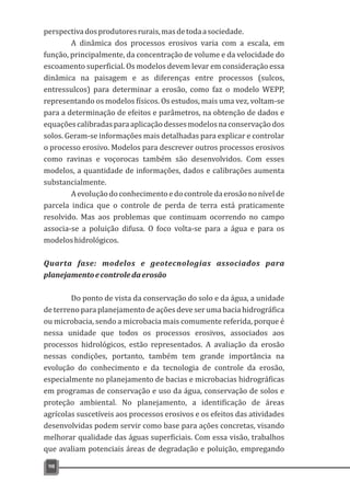 perspectivadosprodutoresrurais,masdetodaasociedade.
A dinâmica dos processos erosivos varia com a escala, em
função, principalmente, da concentração de volume e da velocidade do
escoamento superficial. Os modelos devem levar em consideração essa
dinâmica na paisagem e as diferenças entre processos (sulcos,
entressulcos) para determinar a erosão, como faz o modelo WEPP,
representando os modelos físicos. Os estudos, mais uma vez, voltam-se
para a determinação de efeitos e parâmetros, na obtenção de dados e
equaçõescalibradasparaaplicaçãodessesmodelosnaconservaçãodos
solos. Geram-se informações mais detalhadas para explicar e controlar
o processo erosivo. Modelos para descrever outros processos erosivos
como ravinas e voçorocas também são desenvolvidos. Com esses
modelos, a quantidade de informações, dados e calibrações aumenta
substancialmente.
Aevoluçãodoconhecimentoedocontroledaerosãononívelde
parcela indica que o controle de perda de terra está praticamente
resolvido. Mas aos problemas que continuam ocorrendo no campo
associa-se a poluição difusa. O foco volta-se para a água e para os
modeloshidrológicos.
Quarta fase: modelos e geotecnologias associados para
planejamentoecontroledaerosão
Do ponto de vista da conservação do solo e da água, a unidade
de terreno para planejamento de ações deve ser uma bacia hidrográfica
ou microbacia, sendo a microbacia mais comumente referida, porque é
nessa unidade que todos os processos erosivos, associados aos
processos hidrológicos, estão representados. A avaliação da erosão
nessas condições, portanto, também tem grande importância na
evolução do conhecimento e da tecnologia de controle da erosão,
especialmente no planejamento de bacias e microbacias hidrográficas
em programas de conservação e uso da água, conservação de solos e
proteção ambiental. No planejamento, a identificação de áreas
agrícolas suscetíveis aos processos erosivos e os efeitos das atividades
desenvolvidas podem servir como base para ações concretas, visando
melhorar qualidade das águas superficiais. Com essa visão, trabalhos
que avaliam potenciais áreas de degradação e poluição, empregando
98
 