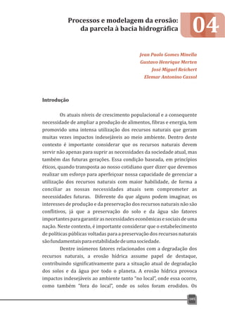 04
Introdução
Os atuais níveis de crescimento populacional e a consequente
necessidade de ampliar a produção de alimentos, fibras e energia, tem
promovido uma intensa utilização dos recursos naturais que geram
muitas vezes impactos indesejáveis ao meio ambiente. Dentro deste
contexto é importante considerar que os recursos naturais devem
servir não apenas para suprir as necessidades da sociedade atual, mas
também das futuras gerações. Essa condição baseada, em princípios
éticos, quando transposta ao nosso cotidiano quer dizer que devemos
realizar um esforço para aperfeiçoar nossa capacidade de gerenciar a
utilização dos recursos naturais com maior habilidade, de forma a
conciliar as nossas necessidades atuais sem comprometer as
necessidades futuras. Diferente do que alguns podem imaginar, os
interesses de produção e da preservação dos recursos naturais não são
conflitivos, já que a preservação do solo e da água são fatores
importantesparagarantirasnecessidadeseconômicasesociaisdeuma
nação. Neste contexto, é importante considerar que o estabelecimento
de políticas públicas voltadas para a preservação dos recursos naturais
sãofundamentaisparaestabilidadedeumasociedade.
Dentre inúmeros fatores relacionados com a degradação dos
recursos naturais, a erosão hídrica assume papel de destaque,
contribuindo significativamente para a situação atual de degradação
dos solos e da água por todo o planeta. A erosão hídrica provoca
impactos indesejáveis ao ambiente tanto “no local”, onde essa ocorre,
como também “fora do local”, onde os solos foram erodidos. Os
Processos e modelagem da erosão:
da parcela à bacia hidrográfica
Jean Paolo Gomes Minella
Gustavo Henrique Merten
José Miguel Reichert
Elemar Antonino Cassol
105
 