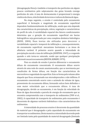 (desagregação física) e também o transporte das partículas em alguns
poucos centímetros pelo salpicamento das gotas levando consigo
partículas de solo. A taxa de destacamento é proporcional à energia
cinéticadachuva,àdeclividadedoterrenoeàalturadalâminadeágua.
Na etapa seguinte, a erosão é controlada pelo escoamento
superficial. A formação e magnitude do escoamento superficial
dependem fundamentalmente da infiltração, sendo que esta depende
das características da precipitação, relevo, vegetação e características
do perfil do solo. A variabilidade espacial dos fatores condicionantes
determina que a geração do escoamento superficial em bacias
hidrográficas seja governada por uma complexa dinâmica hidrológica
(ROSE, 2004). Duas teorias são utilizadas para descrever a
variabilidade espacial e temporal da infiltração e, consequentemente,
do escoamento superficial: mecanismo hortoniano e as áreas de
afluência variável. O primeiro ocorre quando a intensidade de
precipitação excede a taxa de infiltração (HORTON, 1947), e o segundo
quando o solo torna-se saturado, sendo que qualquer precipitação
adicionalcausaráescoamento(BEVEN;KIRKBY,1979).
Para os estudo de erosão é preciso diferenciar o escoamento
difuso do escoamento concentrado. O escoamento difuso ocorre
através de uma rede de canais anastomosados, que se movimenta por
canalículos de forma difusa, em função das características do
microrelevoerugosidadedasuperfície.Esteseformapelovolumealém
daquele que ficou armazenado nas microdepressões e não infiltrou. O
escoamento concentrado ocorre com o acúmulo do volume de água,
proveniente do escoamento difuso, formando sulcos bem definidos e
com maior velocidade que o escoamento difuso. A taxa de
desagregação, devido ao escoamento, é em função da velocidade do
fluxo de água descontada a parcela de energia do escoamento que se
encontra comprometida com o transporte de sedimentos (TOY et al.,
2002). A capacidade de transporte de sedimentos pelo escoamento é
decorrente de algumas variáveis hidráulicas e das características dos
sedimentos.
A intensidade do processo erosivo é decorrente da quantidade
do material que é desagregado e pela capacidade do escoamento em
transportarossedimentos.Destamaneiraaintensidadedaerosãopode
ser limitada tanto pela quantidade de material desagregado (limitado
107
 
