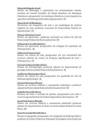 EduardoDelgadoAssad
Doutor em hidrologia e especialista em sensoriamento remoto,
membro do Comitê Científico do Painel Brasileiro de Mudanças
Climáticas e pesquisador em mudanças climáticas e seus impactos na
agriculturadaEmbrapaInformáticaAgropecuária-SP
EduardodeSáMendonça
Pós-doutor em bioquímica do solo e em modelagem da matéria
orgânica do solo, professor associado da Universidade Federal do
EspíritoSanto-ES
ElemarAntoninoCassol
Doutor em agronomia , professor associado em ciência do solo da
UniversidadeFederaldoRioGrandedoSul-RS
FabianodeCarvalhoBalieiro
Doutor em agronomia, pesquisador em ciclagem de nutrientes da
EmbrapaSolos–RJ
FalbernideSouzaCosta
Doutor em ciência do solo, pesquisador em uso sustentável dos
recursos naturais do centro de Pesquisa Agroflorestal do Acre –
EmbrapaAcre-AC
GersonCardosodaSilvaJúnior
Doutor em hidrogeologia, professor adjunto do departamento de
geologiadaUniversidadeFederaldoRiodeJaneiro-RJ
GuilhermeMontandonChaer
Doutor em ciência do solo, pesquisador em qualidade do solo da
EmbrapaAgrobiologia–RJ
GustavoHenriqueMerten
Doutor em recursos hídricos e saneamento ambiental e professor
adjuntodaUniversidadeFederaldoRioGrandedoSul-RS
IsabellaClericiDeMaria
Doutora em solos e nutrição de plantas, pesquisadora em solos e
recursosagroambientaisdoInstitutoAgronômicodeCampinas–SP
JeanPaoloGomesMinella
Doutor em recursos hídricos e saneamento ambiental, professor
adjunto do departamento de Solos da Universidade Federal de Santa
Maria-RS
JesusFernandoMansillaBaca
Doutor em geografia, pesquisador em cartografia da Embrapa Solos e
professor do Centro Federal de Educação Tecnológica Celso Suckov da
 