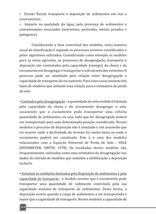Ÿ Erosão fluvial, transporte e deposição de sedimentos em rios e
reservatórios;
Ÿ Impacto na qualidade da água, pela presença de sedimentos e
contaminantes associados (nutrientes, pesticidas, metais pesados e
patógenos).
Considerando a base conceitual dos modelos, outra maneira
usual de classificação é segundo os processos erosivos considerados e
pelos algoritmos utilizados. Considerando como exemplo os modelos
para as áreas agrícolas, os processos de desagregação, transporte e
deposição são controlados pela capacidade (energia) da chuva e do
escoamentoemdesagregaretransportarosoloatravésdasvertentes.O
processo pode ser modelado pela relação entre desagregação e
capacidade de transporte do escoamento. Para estes casos existem três
tipos de modelos que utilizam essa relação para a estimativa da perda
desolo:
ŸLimitados pela desagregação - a quantidade de solo erodido é limitada
pela capacidade da chuva e do escoamento desagregar o solo,
assumindo que o escoamento pode transportar uma infinita
quantidade de sedimentos, ou seja, tudo que for desagregado poderá
ser transportado para uma determinada posição considerada. Nesses
modelos o processo de deposição não é simulado e sim assumido que
irá ocorrer onde a declividade do terreno for muito baixa ou onde o
escoamento poderá ser canalizado. Este é o caso dos modelos
relacionados com a Equação Universal de Perda de Solo - USLE
(WISHMEYER; SMITH, 1978). Os resultados destes modelos são,
frequentemente, utilizados como uma estimativa da desagregação nos
dados de entrada de modelos que simulam a mobilização e deposição
nabacia.
ŸSimulam as condições limitadas pela disposição de sedimentos e pela
capacidade de transporte - o modelo assume que o escoamento pode
transportar uma quantidade de sedimento controlada pela sua
capacidade máxima de transporte de sedimentos. Desta forma, a
deposição ocorre quando a carga de sedimentos a ser transportada é
maior que a capacidade de transporte. Nestes modelos a capacidade de
114
 