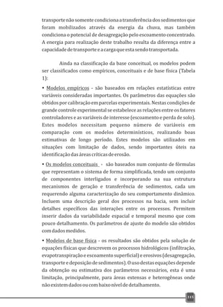 transportenãosomentecondicionaatransferênciadossedimentosque
foram mobilizados através da energia da chuva, mas também
condiciona o potencial de desagregação pelo escoamento concentrado.
A energia para realização deste trabalho resulta da diferença entre a
capacidadedetransporteeacargaqueestasendotransportada.
Ainda na classificação da base conceitual, os modelos podem
ser classificados como empíricos, conceituais e de base física (Tabela
1):
ŸModelos empíricos - são baseados em relações estatísticas entre
variáveis consideradas importantes. Os parâmetros das equações são
obtidos por calibração em parcelas experimentais. Nestas condições de
grande controle experimental se estabelece as relações entre os fatores
controladores e as variáveis de interesse (escoamento e perda de solo).
Estes modelos necessitam pequeno número de variáveis em
comparação com os modelos determinísticos, realizando boas
estimativas de longo período. Estes modelos são utilizados em
situações com limitação de dados, sendo importantes úteis na
identificaçãodasáreascríticasdeerosão.
ŸOs modelos conceituais - são baseados num conjunto de fórmulas
que representam o sistema de forma simplificada, tendo um conjunto
de componentes interligados e incorporando na sua estrutura
mecanismos de geração e transferência de sedimentos, cada um
requerendo alguma caracterização do seu comportamento dinâmico.
Incluem uma descrição geral dos processos na bacia, sem incluir
detalhes específicos das interações entre os processos. Permitem
inserir dados da variabilidade espacial e temporal mesmo que com
pouco detalhamento. Os parâmetros de ajuste do modelo são obtidos
comdadosmedidos.
ŸModelos de base física - os resultados são obtidos pela solução de
equações físicas que descrevem os processos hidrológicos (infiltração,
evapotranspiraçãoeescoamentosuperficial)eerosivos(desagregação,
transporteedeposiçãodesedimentos).Ousodestasequaçõesdepende
da obtenção ou estimativa dos parâmetros necessários, esta é uma
limitação, principalmente, para áreas extensas e heterogêneas onde
nãoexistemdadosoucombaixoníveldedetalhamento.
115
 
