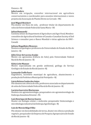 Fonseca–RJ
JohnLanders
Mestre em irrigação, consultor internacional em agricultura
conservacionista e coordenador para assuntos internacionais e novos
projetosdaAssociaçãodePlantioDiretonoCerrado–MG
JoséMiguelReichert
Pós-doutor em física do solo, professor titular do departamento de
solosdaUniversidadeFederaldeSantaMaria–RS
JulianDumanski
Cientista sênior do Department of Agriculture and Agri-Food, Membro-
consultivo do Agricultural Institute of Canada e Canadian Society of Soil
Science e consultor para o Banco Mundial e várias agências da ONU -
Canadá
JulianaMagalhãesMenezes
Doutora em geologia e professora da Universidade do Estado do Rio de
Janeiro–RJ
JúlioCésardeLucenaAraújo
Mestre em agronomia (Ciência do Solo) pela Universidade Federal
RuraldoRiodeJaneiro-RJ
KátiaLeiteMansur
Mestre especializada em gestão ambiental, geóloga do Serviço
GeológicodoEstadodoRiodeJaneiro-RJ
LeonardoCiuffoFaver
Engenheiro, secretário municipal de agricultura, abastecimento e
produçãodaPrefeituraMunicipaldePetrópolis–RJ
LúciaHelenaCunhadosAnjos
Pós-doutora em ciência do solo, professora associada no departamento
desolosdaUniversidadeFederalRuraldoRiodeJaneiro-RJ
LucietaGuerreiroMartorano
Doutora em agrometeorologia, pesquisadora em agrometeorologia da
EmbrapaAmazôniaOriental–PA
LuísHenriquedeBarrosSoares
Doutor em biologia celular e molecular, pesquisador biotecnologia e
microbiologiaindustrialdaEmbrapaAgrobiologia-RJ
LuizdeMoraisRêgoFilho
Pós-doutor em favorabilidades de terras, doutor em ciência e produção
vegetale,pesquisadordaEmpresadePesquisaAgropecuáriadoEstado
doRiodeJaneiro-RJ
 