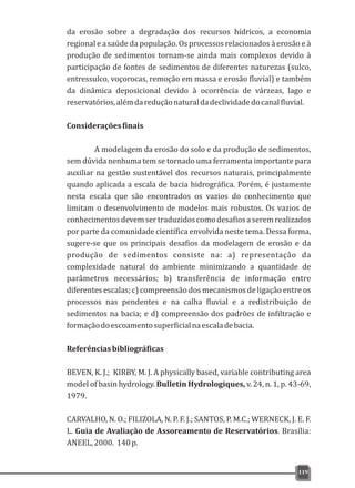da erosão sobre a degradação dos recursos hídricos, a economia
regional e a saúde da população. Os processos relacionados à erosão e à
produção de sedimentos tornam-se ainda mais complexos devido à
participação de fontes de sedimentos de diferentes naturezas (sulco,
entressulco, voçorocas, remoção em massa e erosão fluvial) e também
da dinâmica deposicional devido à ocorrência de várzeas, lago e
reservatórios,alémdareduçãonaturaldadeclividadedocanalfluvial.
Consideraçõesfinais
A modelagem da erosão do solo e da produção de sedimentos,
sem dúvida nenhuma tem se tornado uma ferramenta importante para
auxiliar na gestão sustentável dos recursos naturais, principalmente
quando aplicada a escala de bacia hidrográfica. Porém, é justamente
nesta escala que são encontrados os vazios do conhecimento que
limitam o desenvolvimento de modelos mais robustos. Os vazios de
conhecimentosdevemsertraduzidoscomodesafiosaseremrealizados
por parte da comunidade científica envolvida neste tema. Dessa forma,
sugere-se que os principais desafios da modelagem de erosão e da
produção de sedimentos consiste na: a) representação da
complexidade natural do ambiente minimizando a quantidade de
parâmetros necessários; b) transferência de informação entre
diferentes escalas; c) compreensão dos mecanismos de ligação entre os
processos nas pendentes e na calha fluvial e a redistribuição de
sedimentos na bacia; e d) compreensão dos padrões de infiltração e
formaçãodoescoamentosuperficialnaescaladebacia.
Referênciasbibliográficas
BEVEN, K. J.; KIRBY, M. J. A physically based, variable contributing area
model of basin hydrology. Bulletin Hydrologiques, v. 24, n. 1, p. 43-69,
1979.
CARVALHO, N. O.; FILIZOLA, N. P. F. J.; SANTOS, P. M.C.; WERNECK, J. E. F.
L. Guia de Avaliação de Assoreamento de Reservatórios. Brasília:
ANEEL,2000. 140p.
119
 