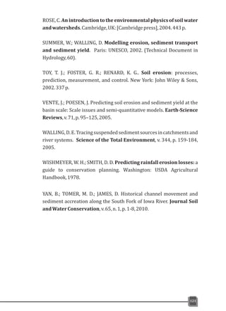 ROSE, C. An introduction to the environmental physics of soil water
andwatersheds.Cambridge,UK:[Cambridgepress],2004.443p.
SUMMER, W.; WALLING, D. Modelling erosion, sediment transport
and sediment yield. Paris: UNESCO, 2002. (Technical Document in
Hydrology,60).
TOY, T. J.; FOSTER, G. R.; RENARD, K. G.. Soil erosion: processes,
prediction, measurement, and control. New York: John Wiley & Sons,
2002.337p.
VENTE, J.; POESEN, J. Predicting soil erosion and sediment yield at the
basin scale: Scale issues and semi-quantitative models. Earth-Science
Reviews,v.71,p.95–125,2005.
WALLING,D.E.Tracingsuspendedsedimentsourcesincatchmentsand
river systems. Science of the Total Environment, v. 344, p. 159-184,
2005.
WISHMEYER, W. H.; SMITH, D. D. Predicting rainfall erosion losses: a
guide to conservation planning. Washington: USDA Agricultural
Handbook,1978.
YAN, B.; TOMER, M. D.; JAMES, D. Historical channel movement and
sediment accreation along the South Fork of Iowa River. Journal Soil
andWaterConservation,v.65,n.1,p.1-8,2010.
121
 