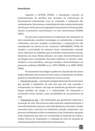 Remediação
Segundo a CETESB (2008), a remediação consiste na
implementação de medidas que resultem no saneamento da
área/material contaminado e/ou na contenção e isolamento dos
contaminantes.Destaforma,aremediaçãodesoloscontaminadospode
ser feita por vários processos agrupados basicamente em duas grandes
classes: os processos convencionais e os não convencionais (USEPA,
2007).
Os processos convencionais ou tradicionais de tratamento de
solo contaminado envolvem tecnologias já estabelecidas e bastante
conhecidas, como por exemplo, a incineração e a disposição do solo
contaminado em aterros ou em “containers” (HIGARASHI, 1999). No
entanto, a necessidade de restaurar locais contaminados evitando
riscos adicionais ao ambiente, que os métodos convencionais traziam,
despertou nas duas últimas décadas, um maior desenvolvimento de
tecnologias para remediação, buscando melhorar as relações custo-
eficiência e risco-benefício, como por exemplo, a biorremediação e os
processos oxidativos (NADIM, et al., 1999; FREIRE et al, 2000; RIVAS,
2006).
Ostratamentostecnológicospodemserclassificadosdemuitos
modos diferentes. Em termos de locais onde os tratamentos são feitos,
podemserclassificadosem:tratamentosinsituouexsitu.
Ÿ Tratamento in situ – a principal vantagem deste tipo de tratamento é
que permite o tratamento do solo sem que este seja escavado e
transportado; no entanto, este tipo de tratamento geralmente requer
longos períodos de tempo, e a uniformidade do tratamento é
certamente menor devido a uma variabilidade de características do
solo.
Ÿ Tratamento ex situ – são tratamentos que geralmente requerem a
escavação do solo. Este processo pode aumentar significativamente o
custo do tratamento, mas por outro lado diminuem, em muito, o tempo
necessário para o processo de tratamento, quando comparado a um
processo semelhante se feito o tratamento in situ. Entretanto, um ponto
muito importante que deve ser considerado no momento de avaliar a
melhor técnica de remediação é a avaliação do risco de aumento da
contaminaçãopelaescavaçãodosolocontaminado.
127
 