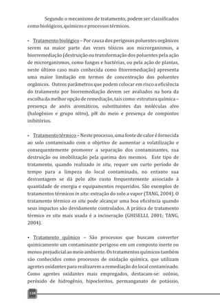 Segundo o mecanismo de tratamento, podem ser classificados
comobiológicos,químicoseprocessostérmicos.
Ÿ Tratamento biológico – Por causa dos perigosos poluentes orgânicos
serem na maior parte das vezes tóxicos aos microrganismos, a
biorremediação (destruição ou transformação dos poluentes pela ação
de microrganismos, como fungos e bactérias, ou pela ação de plantas,
neste último caso mais conhecida como fitorremediação) apresenta
uma maior limitação em termos de concentração dos poluentes
orgânicos. Outros parâmetros que podem colocar em risco a eficiência
do tratamento por biorremediação devem ser avaliados na hora da
escolha da melhor opção de remediação, tais como: estrutura química –
presença de anéis aromáticos, substituintes das moléculas alvo
(halogênios e grupo nitro), pH do meio e presença de compostos
inibitórios.
Ÿ Tratamento térmico – Neste processo, uma fonte de calor é fornecida
ao solo contaminado com o objetivo de aumentar a volatilização e
consequentemente promover a separação dos contaminantes, sua
destruição ou imobilização pela queima dos mesmos. Este tipo de
tratamento, quando realizado in situ, requer um curto período de
tempo para a limpeza do local contaminado, no entanto sua
desvantagem se dá pelo alto custo frequentemente associado à
quantidade de energia e equipamentos requeridos. São exemplos de
tratamentos térmicos in situ: extração do solo a vapor (TANG, 2004). O
tratamento térmico ex situ pode alcançar uma boa eficiência quando
seus impactos são devidamente controlados. A prática de tratamento
térmico ex situ mais usada é a incineração (GHISELLI, 2001; TANG,
2004).
Ÿ Tratamento químico – São processos que buscam converter
quimicamente um contaminante perigoso em um composto inerte ou
menos prejudicial ao meio ambiente. Os tratamentos químicos também
são conhecidos como processos de oxidação química, que utilizam
agentes oxidantes para realizarem a remediação do local contaminado.
Como agentes oxidantes mais empregados, destacam-se: ozônio,
peróxido de hidrogênio, hipocloritos, permanganato de potássio,
128
 