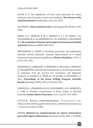 131
v.58,p.813-824,2001.
ALLEN, H. E. The significance of trace metal speciation for water,
sediment and soil quality criteria and standards. The Science of the
TotalEnvironment,Amsterdam,v.23,p.45,1993.
ALLOWAY, B. J. Heavy metals in soils. 2. ed. Glasgow,UK: Blackie, 1995.
368p.
BAARS, A. J.; THEELEN, R .M. C. JANSSEN, P. J. C. M.; HESSE, J. M.;
APELDOORN, M. E. van; MEIJERINK, M. C. M.; VERDAM, L.; ZEILMAKER,
M. J. Re-evaluation of human-toxicological maximum permissible
risklevels.Bilthoven:RIVM,2001297p.
BOULOUBASSI, J.; SALIOT, A. Dissolved, particulate and sedimentary
naturally derived polycyclic aromatic hydrocarbons in a coastal
environment: geochemical significance. Marine Chemistry, v. 42, n. 2.
p.127-143,1993.
BUDZINSKI, H.; GARRIGUES, P.; BERNARD, G.; BELLOCQ, J.; HINRICHS,
K.; RULLKÖTTER, J. Identification of polycyclic aromatic hydrocarbons
in sediments from the amazon fan: occurrence and diagenetic
evolution. In: FLOOD, R. D.; PIPER, D. J. W.; KLAUS, A.; PETERSON, L. C.
(Ed.). Proceedings of the Ocean Drilling Program, Scientific
Results.[Honolulu:IODP],1997.p.555-564,155v.
CAMPOS, M. L.; PIERANGELI, M. A. P.; GUILHERME, L .R. G.; MARQUES, J.
J.; CURI, N. Baseline concentration of heavy metals in Brazilian
Latosolos.Comm.SoilSci.PlantAnal.,v.34.n.3,p.547-557.2003.
C E T E S B . Á r e a s c o n t a m i n a d a s . D i s p o n í v e l e m :
<http://www.cetesb.sp.gov.br/Solo/areas_contaminadas/etapas.asp
>.Acessoem10dejun.2008.
CETESB. Relatório de estabelecimento de valores orientadores
parasoloseáguassubterrâneas.SãoPaulo:Cetesb,2001.1.CD-ROM.
 