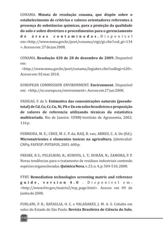 132
CONAMA. Minuta de resolução conama, que dispõe sobre o
estabelecimento de critérios e valores orientadores referentes à
presença de substâncias químicas, para a proteção da qualidade
do solo e sobre diretrizes e procedimentos para o gerenciamento
d e á r e a s c o n t a m i n a d a s . D i s p o n í v e l
em:<http://www.mma.gov.br/port/conama/ctgt/gt.cfm?cod_gt=134
>.Acessoem:27dejun2008.
CONAMA. Resolução 420 de 28 de dezembro de 2009. Disponível
em:
<http://www.mma.gov.br/port/conama/legiabre.cfm?codlegi=620>.
Acessoem:02mar.2010.
EUROPEAN COMMISSION ENVIRONMENT. Environment. Disponível
em: <http://ec.europa.eu/environment>.Acessoem27jun2008.
FADIGAS, F. de S. Estimativa das concentrações naturais (pseudo-
total) de Cd, Co, Cr, Cu, Ni, Pb e Zn em solos brasileiros e proposição
de valores de referencia utilizando técnicas da estatística
multivariada. Rio de Janeiro: UFRRJ-Instituto de Agronomia, 2002.
116p.
FERREIRA, M. E.; CRUZ, M .C. P. da; RAIJ, B. van; ABREU, C. A. De (Ed.).
Micronutrientes e elementos toxicos na agricultura. Jaboticabal:
CNPq:FAPESP:POTAFOS,2001.600p.
FREIRE, R S.; PELEGRINI, R.; KUBOTA, L. T.; DURÁN, N.; ZAMORA, P. P.
Novas tendências para o tratamento de resíduos industriais contendo
espéciesorganocloradas.QuímicaNova,v.23,n.4,p.504-510,2000.
FTRT. Remediation technologies screening matrix and reference
g u i d e , v e r s i o n 4 . 0 . D i s p o n í v e l e m :
<http://www.frtr.gov/matrix2/top_page.html>. Acesso em 09 de
junhode2008.
FURLANI, P. R.; BATAGLIA, O. C. e VALADARES, J. M. A. S. Cobalto em
solos do Estado de São Paulo. Revista Brasileira de Ciência do Solo,
 
