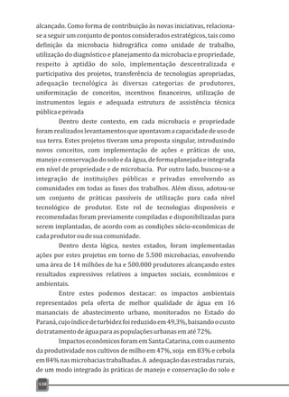 alcançado. Como forma de contribuição às novas iniciativas, relaciona-
se a seguir um conjunto de pontos considerados estratégicos, tais como
definição da microbacia hidrográfica como unidade de trabalho,
utilização do diagnóstico e planejamento da microbacia e propriedade,
respeito à aptidão do solo, implementação descentralizada e
participativa dos projetos, transferência de tecnologias apropriadas,
adequação tecnológica às diversas categorias de produtores,
uniformização de conceitos, incentivos financeiros, utilização de
instrumentos legais e adequada estrutura de assistência técnica
públicaeprivada
Dentro deste contexto, em cada microbacia e propriedade
foramrealizadoslevantamentosqueapontavamacapacidadedeusode
sua terra. Estes projetos tiveram uma proposta singular, introduzindo
novos conceitos, com implementação de ações e práticas de uso,
manejo e conservação do solo e da água, de forma planejada e integrada
em nível de propriedade e de microbacia. Por outro lado, buscou-se a
integração de instituições públicas e privadas envolvendo as
comunidades em todas as fases dos trabalhos. Além disso, adotou-se
um conjunto de práticas passíveis de utilização para cada nível
tecnológico de produtor. Este rol de tecnologias disponíveis e
recomendadas foram previamente compiladas e disponibilizadas para
serem implantadas, de acordo com as condições sócio-econômicas de
cadaprodutoroudesuacomunidade.
Dentro desta lógica, nestes estados, foram implementadas
ações por estes projetos em torno de 5.500 microbacias, envolvendo
uma área de 14 milhões de ha e 500.000 produtores alcançando estes
resultados expressivos relativos a impactos sociais, econômicos e
ambientais.
Entre estes podemos destacar: os impactos ambientais
representados pela oferta de melhor qualidade de água em 16
mananciais de abastecimento urbano, monitorados no Estado do
Paraná,cujoíndicedeturbidezfoireduzidoem49,3%,baixandoocusto
dotratamentodeáguaparaaspopulaçõesurbanasematé72%.
ImpactoseconômicosforamemSantaCatarina,comoaumento
da produtividade nos cultivos de milho em 47%, soja em 83% e cebola
em84%nasmicrobaciastrabalhadas.A adequaçãodasestradasrurais,
de um modo integrado às práticas de manejo e conservação do solo e
138
 