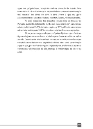 água nas propriedades, propiciou melhor controle da erosão, bem
como reduziu drasticamente as necessidades e custos de manutenção
das mesmas em torno de 50% e 80% sobre o que era gasto
anteriormentenoEstadodoParanáeSantaCatarina,respectivamente.
No caso específico dos impactos sociais pode-se destacar no
Paraná o aumento do tamanho médio das casas em 15 m², aumento de
refrigeradores em 15,5%,de fogõesa gás em 9,7%,além do aumento no
númerodetratoresem10,2%enonúmerodeimplementosagrícolas.
Alcançando e superando seus próprios objetivos estes Projetos
figuramhojeentreosmelhoresapoiadospeloBanco Mundialemtodoo
Mundo. Desta forma, analisando os resultados obtidos, entende-se que
é importante difundir esta experiência como mais uma contribuição
àqueles que, por este imenso país, se preocupam em formular políticas
e implantar alternativas de uso, manejo e conservação de solo e da
água.
139
 