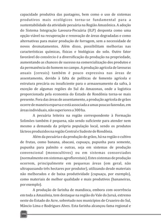 capacidade produtiva das pastagens, bem como o uso de sistemas
produtivos mais ecológicos torna-se fundamental para a
sustentabilidade da atividade pecuária na Região Amazônica. A adoção
do Sistema Integração Lavoura-Pecuária (ILP) desponta como uma
opção viável na recuperação e renovação de áreas degradadas e como
alternativas para maior produção de forragem, sem a necessidade de
novos desmatamentos. Além disso, possibilitam melhorias nas
características químicas, físicas e biológicas do solo. Outro fator
favorável do consórcio é a diversificação da produção na propriedade,
aumentando as chances de sucesso na comercialização dos produtos e
da permanência do homem no campo. A produção agrícola de lavouras
anuais (cereais) também é pouco expressiva nas áreas de
assentamento, devido à falta de políticas de fomento agrícola e
estrutura precária ou insuficiente para o armazenamento da safra, à
exceção de algumas regiões do Sul do Amazonas, onde a logística
proporcionada pela economia do Estado de Rondônia torna-se mais
presente. Fora das áreas de assentamento, a produção agrícola de grãos
ocorredemaneiraesparsaeestáassociadaaumaspoucasfazendas,em
áreasindividuais,nãosuperioresa300ha.
A pecuária leiteira na região correspondente à Formação
Solimões também é pequena, não sendo suficiente para atender nem
mesmo a demanda da própria população local, sendo os produtos
lácteosproduzidosnaregiãoCentraleSudestedeRondônia.
Além da pecuária e da produção de grãos, há na região o cultivo
de frutas, como banana, abacaxi, cupuaçu, pupunha para semente,
pupunha para palmito e outras, seja em sistemas de produção
convencional (monocultivos) ou em sistemas consorciados
(normalmenteemsistemasagroflorestais).Estessistemasdeprodução
ocorrem, principalmente em pequenas áreas (em geral, não
ultrapassando três hectares por produtor), utilizando desde materiais
não melhorados e de baixa produtividade (cupuaçu, por exemplo),
como materiais de melhor qualidade e mais produtivos (bananeiras,
porexemplo).
A produção de farinha de mandioca, embora com ocorrência
em toda a Amazônia, tem destaque na região do Vale do Juruá, extremo
oeste do Estado do Acre, sobretudo nos municípios de Cruzeiro do Sul,
Mâncio Lima e Rodrigues Alves. Esta farinha alcançou fama regional e
146
 