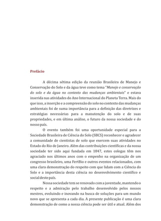 Prefácio
A décima sétima edição da reunião Brasileira de Manejo e
Conservação do Solo e da água teve como tema “Manejo e conservação
do solo e da água no contexto das mudanças ambientais” e estava
inserida nas atividades do Ano Internacional do Planeta Terra. Mais do
que isso, a inserção e a compreensão do solo no contexto das mudanças
ambientais foi de suma importância para a definição das diretrizes e
estratégias necessárias para a manutenção do solo e de suas
propriedades, e em última análise, o futuro da nossa sociedade e do
nossopaís.
O evento também foi uma oportunidade especial para a
Sociedade Brasileira de Ciência do Solo (SBCS) reconhecer e agradecer
a comunidade de cientistas de solo que exercem suas atividades no
Estado do Rio de Janeiro. Além das contribuições científicas e da nossa
sociedade ter sido aqui fundada em 1847, estes colegas têm nos
agraciado nos últimos anos com o empenho na organização de um
congresso brasileiro, uma FertBio e outros eventos relacionados, com
uma clara demonstração do respeito com que lidam com a Ciência do
Solo e a importância desta ciência no desenvolvimento científico e
socialdestepaís.
Nossasociedadetemserenovadocomajuventude,mantendoo
respeito e a admiração pelo trabalho desenvolvido pelos nossos
mestres, evoluindo e inovando na busca de soluções para um mundo
novo que se apresenta a cada dia. A presente publicação é uma clara
demonstração de como a nossa ciência pode ser útil e atual. Além dos
 
