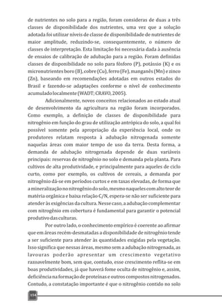 de nutrientes no solo para a região, foram consideras de duas a três
classes de disponibilidade dos nutrientes, uma vez que a solução
adotada foi utilizar níveis de classe de disponibilidade de nutrientes de
maior amplitude, reduzindo-se, consequentemente, o número de
classes de interpretação. Esta limitação foi necessária dada à ausência
de ensaios de calibração de adubação para a região. Foram definidas
classes de disponibilidade no solo para fósforo (P), potássio (K) e os
micronutrientesboro(B),cobre(Cu),ferro(Fe),manganês(Mn)ezinco
(Zn), baseando em recomendações adotadas em outros estados do
Brasil e fazendo-se adaptações conforme o nível de conhecimento
acumuladolocalmente(WADT;CRAVO,2005).
Adicionalmente, novos conceitos relacionados ao estado atual
de desenvolvimento da agricultura na região foram incorporados.
Como exemplo, a definição de classes de disponibilidade para
nitrogênio em função do grau de utilização antrópica do solo, a qual foi
possível somente pela apropriação da experiência local, onde os
produtores relatam resposta à adubação nitrogenada somente
naquelas áreas com maior tempo de uso da terra. Desta forma, a
demanda de adubação nitrogenada depende de duas variáveis
principais: reservas de nitrogênio no solo e demanda pela planta. Para
cultivos de alta produtividade, e principalmente para aqueles de ciclo
curto, como por exemplo, os cultivos de cereais, a demanda por
nitrogênio dá-se em períodos curtos e em taxas elevadas, de forma que
amineralizaçãononitrogêniodosolo,mesmonaquelescomaltoteorde
matéria orgânica e baixa relação C/N, espera-se não ser suficiente para
atenderàsexigênciasdacultura.Nessecaso,aadubaçãocomplementar
com nitrogênio em cobertura é fundamental para garantir o potencial
produtivodasculturas.
Por outro lado, o conhecimento empírico é coerente ao afirmar
que em áreas recém-desmatadas a disponibilidade de nitrogênio tende
a ser suficiente para atender às quantidades exigidas pela vegetação.
Isso significa que nessas áreas, mesmo sem a adubação nitrogenada, as
lavouras poderão apresentar um crescimento vegetativo
razoavelmente bom, sem que, contudo, esse crescimento reflita-se em
boas produtividades, já que haverá fome oculta de nitrogênio e, assim,
deficiência na formação de proteínas e outros compostos nitrogenados.
Contudo, a constatação importante é que o nitrogênio contido no solo
154
 