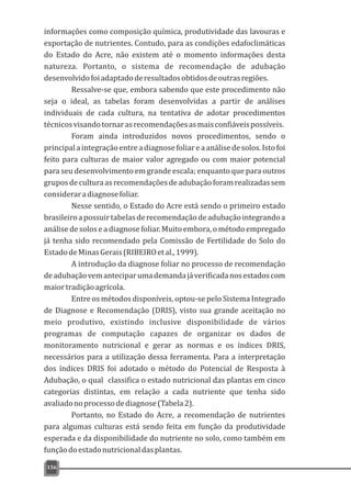 informações como composição química, produtividade das lavouras e
exportação de nutrientes. Contudo, para as condições edafoclimáticas
do Estado do Acre, não existem até o momento informações desta
natureza. Portanto, o sistema de recomendação de adubação
desenvolvidofoiadaptadoderesultadosobtidosdeoutrasregiões.
Ressalve-se que, embora sabendo que este procedimento não
seja o ideal, as tabelas foram desenvolvidas a partir de análises
individuais de cada cultura, na tentativa de adotar procedimentos
técnicosvisandotornarasrecomendaçõesasmaisconfiáveispossíveis.
Foram ainda introduzidos novos procedimentos, sendo o
principalaintegraçãoentreadiagnosefoliareaanálisedesolos.Istofoi
feito para culturas de maior valor agregado ou com maior potencial
para seu desenvolvimento em grande escala; enquanto que para outros
gruposdeculturaasrecomendaçõesdeadubaçãoforamrealizadassem
consideraradiagnosefoliar.
Nesse sentido, o Estado do Acre está sendo o primeiro estado
brasileiroapossuirtabelasderecomendaçãodeadubaçãointegrandoa
análise de solos e a diagnose foliar. Muito embora, o método empregado
já tenha sido recomendado pela Comissão de Fertilidade do Solo do
EstadodeMinasGerais(RIBEIROetal.,1999).
A introdução da diagnose foliar no processo de recomendação
deadubaçãovemanteciparumademandajáverificadanosestadoscom
maiortradiçãoagrícola.
Entre os métodos disponíveis, optou-se pelo Sistema Integrado
de Diagnose e Recomendação (DRIS), visto sua grande aceitação no
meio produtivo, existindo inclusive disponibilidade de vários
programas de computação capazes de organizar os dados de
monitoramento nutricional e gerar as normas e os índices DRIS,
necessários para a utilização dessa ferramenta. Para a interpretação
dos índices DRIS foi adotado o método do Potencial de Resposta à
Adubação, o qual classifica o estado nutricional das plantas em cinco
categorias distintas, em relação a cada nutriente que tenha sido
avaliadonoprocessodediagnose(Tabela2).
Portanto, no Estado do Acre, a recomendação de nutrientes
para algumas culturas está sendo feita em função da produtividade
esperada e da disponibilidade do nutriente no solo, como também em
funçãodoestadonutricionaldasplantas.
156
 