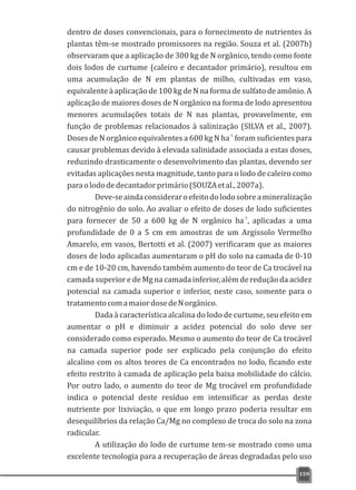 dentro de doses convencionais, para o fornecimento de nutrientes às
plantas têm-se mostrado promissores na região. Souza et al. (2007b)
observaram que a aplicação de 300 kg de N orgânico, tendo como fonte
dois lodos de curtume (caleiro e decantador primário), resultou em
uma acumulação de N em plantas de milho, cultivadas em vaso,
equivalente à aplicação de 100 kg de N na forma de sulfato de amônio. A
aplicação de maiores doses de N orgânico na forma de lodo apresentou
menores acumulações totais de N nas plantas, provavelmente, em
função de problemas relacionados à salinização (SILVA et al., 2007).
-1
Doses de N orgânico equivalentes a 600 kg N ha foram suficientes para
causar problemas devido à elevada salinidade associada a estas doses,
reduzindo drasticamente o desenvolvimento das plantas, devendo ser
evitadas aplicações nesta magnitude, tanto para o lodo de caleiro como
paraolododedecantadorprimário(SOUZAetal.,2007a).
Deve-seaindaconsideraroefeitodolodosobreamineralização
do nitrogênio do solo. Ao avaliar o efeito de doses de lodo suficientes
-1
para fornecer de 50 a 600 kg de N orgânico ha , aplicadas a uma
profundidade de 0 a 5 cm em amostras de um Argissolo Vermelho
Amarelo, em vasos, Bertotti et al. (2007) verificaram que as maiores
doses de lodo aplicadas aumentaram o pH do solo na camada de 0-10
cm e de 10-20 cm, havendo também aumento do teor de Ca trocável na
camada superior e de Mg na camada inferior, além de redução da acidez
potencial na camada superior e inferior, neste caso, somente para o
tratamentocomamaiordosedeNorgânico.
Dada à característica alcalina do lodo de curtume, seu efeito em
aumentar o pH e diminuir a acidez potencial do solo deve ser
considerado como esperado. Mesmo o aumento do teor de Ca trocável
na camada superior pode ser explicado pela conjunção do efeito
alcalino com os altos teores de Ca encontrados no lodo, ficando este
efeito restrito à camada de aplicação pela baixa mobilidade do cálcio.
Por outro lado, o aumento do teor de Mg trocável em profundidade
indica o potencial deste resíduo em intensificar as perdas deste
nutriente por lixiviação, o que em longo prazo poderia resultar em
desequilíbrios da relação Ca/Mg no complexo de troca do solo na zona
radicular.
A utilização do lodo de curtume tem-se mostrado como uma
excelente tecnologia para a recuperação de áreas degradadas pelo uso
159
 