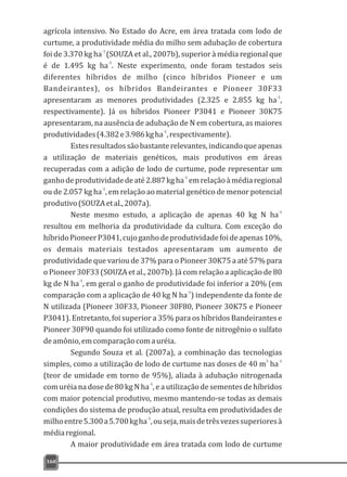 agrícola intensivo. No Estado do Acre, em área tratada com lodo de
curtume, a produtividade média do milho sem adubação de cobertura
-1
foi de 3.370 kg ha (SOUZA et al., 2007b), superior à média regional que
-1
é de 1.495 kg ha . Neste experimento, onde foram testados seis
diferentes híbridos de milho (cinco híbridos Pioneer e um
Bandeirantes), os híbridos Bandeirantes e Pioneer 30F33
-1
apresentaram as menores produtividades (2.325 e 2.855 kg ha ,
respectivamente). Já os híbridos Pioneer P3041 e Pioneer 30K75
apresentaram, na ausência de adubação de N em cobertura, as maiores
-1
produtividades(4.382e3.986kgha ,respectivamente).
Estesresultadossãobastanterelevantes,indicandoqueapenas
a utilização de materiais genéticos, mais produtivos em áreas
recuperadas com a adição de lodo de curtume, pode representar um
-1
ganhodeprodutividadedeaté2.887kgha emrelaçãoàmédiaregional
-1
ou de 2.057 kg ha , em relação ao material genético de menor potencial
produtivo(SOUZAetal.,2007a).
-1
Neste mesmo estudo, a aplicação de apenas 40 kg N ha
resultou em melhoria da produtividade da cultura. Com exceção do
híbridoPioneerP3041,cujoganhodeprodutividadefoideapenas10%,
os demais materiais testados apresentaram um aumento de
produtividade que variou de 37% para o Pioneer 30K75 a até 57% para
o Pioneer 30F33 (SOUZA et al., 2007b). Já com relação a aplicação de 80
-1
kg de N ha , em geral o ganho de produtividade foi inferior a 20% (em
-1
comparação com a aplicação de 40 kg N ha ) independente da fonte de
N utilizada (Pioneer 30F33, Pioneer 30F80, Pioneer 30K75 e Pioneer
P3041). Entretanto, foi superior a 35% para os híbridos Bandeirantes e
Pioneer 30F90 quando foi utilizado como fonte de nitrogênio o sulfato
deamônio,emcomparaçãocomauréia.
Segundo Souza et al. (2007a), a combinação das tecnologias
3 -1
simples, como a utilização de lodo de curtume nas doses de 40 m ha
(teor de umidade em torno de 95%), aliada à adubação nitrogenada
-1
com uréia na dose de 80 kg N ha , e a utilização de sementes de híbridos
com maior potencial produtivo, mesmo mantendo-se todas as demais
condições do sistema de produção atual, resulta em produtividades de
-1
milhoentre5.300a5.700kgha ,ouseja,maisdetrêsvezessuperioresà
médiaregional.
A maior produtividade em área tratada com lodo de curtume
160
 