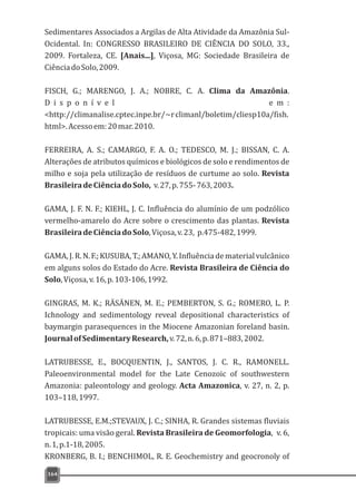 Sedimentares Associados a Argilas de Alta Atividade da Amazônia Sul-
Ocidental. In: CONGRESSO BRASILEIRO DE CIÊNCIA DO SOLO, 33.,
2009. Fortaleza, CE. [Anais...], Viçosa, MG: Sociedade Brasileira de
CiênciadoSolo,2009.
FISCH, G.; MARENGO, J. A.; NOBRE, C. A. Clima da Amazônia.
D i s p o n í v e l e m :
<http://climanalise.cptec.inpe.br/~rclimanl/boletim/cliesp10a/fish.
html>.Acessoem:20mar.2010.
FERREIRA, A. S.; CAMARGO, F. A. O.; TEDESCO, M. J.; BISSAN, C. A.
Alterações de atributos químicos e biológicos de solo e rendimentos de
milho e soja pela utilização de resíduos de curtume ao solo. Revista
BrasileiradeCiênciadoSolo, v.27,p.755-763,2003.
GAMA, J. F. N. F.; KIEHL, J. C. Influência do alumínio de um podzólico
vermelho-amarelo do Acre sobre o crescimento das plantas. Revista
BrasileiradeCiênciadoSolo,Viçosa,v.23, p.475-482,1999.
GAMA,J.R.N.F.;KUSUBA,T.;AMANO,Y.Influênciadematerialvulcânico
em alguns solos do Estado do Acre. Revista Brasileira de Ciência do
Solo,Viçosa,v.16,p.103-106,1992.
GINGRAS, M. K.; RÄSÄNEN, M. E.; PEMBERTON, S. G.; ROMERO, L. P.
Ichnology and sedimentology reveal depositional characteristics of
baymargin parasequences in the Miocene Amazonian foreland basin.
JournalofSedimentaryResearch,v.72,n.6,p.871–883,2002.
LATRUBESSE, E., BOCQUENTIN, J., SANTOS, J. C. R., RAMONELL.
Paleoenvironmental model for the Late Cenozoic of southwestern
Amazonia: paleontology and geology. Acta Amazonica, v. 27, n. 2, p.
103–118,1997.
LATRUBESSE, E.M.;STEVAUX, J. C.; SINHA, R. Grandes sistemas fluviais
tropicais: uma visão geral. Revista Brasileira de Geomorfologia, v. 6,
n.1,p.1-18,2005.
KRONBERG, B. I.; BENCHIMOL, R. E. Geochemistry and geocronoly of
164
 
