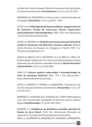 surficial Acre Basin sediments (Western Amazonia): key information
forclimatereconstruction.ActaAmazonica,v.22,n.1,p.51-69,1992.
KRONBERG, B.; BENCHIMOL, R. Aridez no Acre: a história climática de
umaregião.CiênciaHoje,v.16,n.1,p.44-47, 1993.
LEITE, F. P. R. Palinologia da Formação Solimões, neógeno da bacia
do Solimões, Estado do Amazonas, Brasil: implicações
paleoambientais e bioestratigráficas. 2006. 135 f. Tese (Doutorado)
-UniversidadedeBrasília,Brasília.
LEITE,J.A.;MEDINA,B.F.PerdadesoloemumLatossoloAmarelodo
estado do Amazonas sob diferentes sistemas culturais. Manaus:
Centro Nacional de Pesquisa de Seringueira e Dendê, 1985. 5 p.
(PesquisaemAndamento,27)
LIMA, H. N.; MELLO, J. W. V. ; SCHAEFER, C. E. G. R.; KER, J. C.; LIMA, A. M.
N. Mineralogia e química de três solos de uma topossequência da bacia
sedimentar do alto Solimões, Amazônia Ocidental. Revista Brasileira
CiênciadoSolo,v.30,n.1,p.59-68,2006.
LIMA, H. N. Gênese, química, mineralogia e micromorfologia de
solos da Amazônia Ocidental. 2001. 176 f. Tese (Doutorado) -
UniversidadeFederaldeViçosa,Viçosa
LUCAS, Y.; SOUBIÉS, F.; CHAUVEL, A.; DESJARDINS, T. Estudos do solo
revelam alterações climáticas da Amazônia. Ciência Hoje, v. 16, n. 93,
p.36-39,1993.
MARQUES, J. J.; TEIXEIRA, W. G.; SCHULZE, D. G.; CURI, N. Mineralogy of
soils with unsually high exchageable Al from the western Amazon
Region.ClayMineralogy,v.37,p.651-661,2002.
MARTINS, J. S. Pedogênese de podzólicos vermelho-amarelos do
Estado do Acre, Brasil. 1993. 101 f.Dissertação (Mestrado em
Agronomia)-FaculdadedeCiênciasAgráriasdoPará,Belém.
NEILL ,C.; ELSENBEER, H.; KRUSCHE, A.V.; LEHMANN, J., MARKEWITZ,
165
 