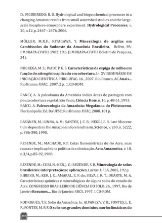 D.; FIGUEIREDO; R. O. Hydrological and biogeochemical processes in a
changing Amazon: results from small watershed studies and the large-
scale biosphere-atmosphere experiment. Hydrological Processes, v.
20,n.12,p.2467–2476,2006.
MÖLLER, M.R.F.; KITAGAWA, Y. Mineralogia de argilas em
Cambissolos do Sudoeste da Amazônia Brasileira. Belém, PA:
EMBRAPA-CPATU, 1982. 19 p. (EMBRAPA-CPATU. Boletim de Pesquisa,
34).
NOBREGA, M. S.; WADT, P. G. S. Características da espiga de milho em
função do nitrogênio aplicado em cobertura. In: XVI SEMINÁRIO DE
INICIAÇÃO CIENTÍFICA PIBIC-UFAC. 16., 2007. Rio Branco, AC Anais...
RioBranco:UFAC. 2007.2p. 1.CD-ROM.
RANCY, A. A paleofauna da Amazônia indica áreas de pastagem com
poucacoberturavegetal.SãoPaulo,CiênciaHoje,n.16,p.48-51,1993.
RANZI, A. Paleoecologia da Amazônia: Megafauna do Pleistoceno.
Florianópolis:Ed.DaUFSC;RioBranco:UFAC,2000.101p.
RÄSÄNEN, M.; LINNA, A. M.; SANTOS, J. C. R.; NEGRI, F. R. Late Miocene
tidal deposits in the Amazonian foreland basin. Science, v. 269, n. 5222,
p.386-390,1995.
RESENDE, M.; MACHADO, R.P. Cotas fluviométricas do rio Acre, suas
causas e implicações na política da colonização. Acta Amazonica, v. 18,
n.3/4,p.85-92,1988.
RESENDE, M.; CURI, N.; KER, J. C.; REZENDE, S. B. Mineralogia de solos
brasileiros:interpretaçõeseaplicações.Lavras:UFLA,2005,192p.
RIBEIRO, M.; KER, J. C.; AMARAL, E. F. do; SILVA, J. R. T.; DUARTE, M. A.
Características químicas e mineralógicas de alguns solos do estado do
Acre. CONGRESSO BRASILEIRO DE CIÊNCIA DO SOLO. 26., 1997, Rio de
JaneiroResumos....RiodeJaneiro:SBCS,1997.1CD-ROM.
RODRIGUES, T. E. Solos da Amazônia. In: ALVAREZ V. V. H.; FONTES, L. E.
F.; FONTES, M. P. F. O solo nos grandes domínios morfoclimáticos do
166
 