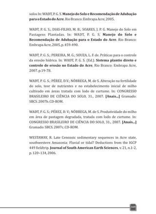 solosIn:WADT,P.G.S.ManejodoSoloeRecomendaçãodeAdubação
paraoEstadodoAcre.RioBranco:EmbrapaAcre,2005.
WADT, P. G. S.; DIAS-FILHO, M. B.; SOARES, J. P. G. Manejo do Solo em
Pastagens Plantadas. In: WADT, P. G. S. Manejo do Solo e
Recomendação de Adubação para o Estado do Acre. Rio Branco:
EmbrapaAcre,2005,p.459-490.
WADT, P. G. S.; PEREIRA, M. G.; SOUZA, L. F. de. Práticas para o controle
da erosão hídrica. In: WADT, P. G. S. (Ed.). Sistema plantio direto e
controle de erosão no Estado do Acre, Rio Branco: Embrapa Acre,
2007.p.19-78.
WADT, P. G. S.; PÉREZ, D.V.; NÓBREGA, M. de S. Alteração na fertilidade
do solo, teor de nutrientes e no estabelecimento inicial de milho
cultivado em áreas tratada com lodo de curtume. In: CONGRESSO
BRASILEIRO DE CIÊNCIA DO SOLO, 31., 2007. [Anais...] Gramado:
SBCS.2007b.CD-ROM.
WADT, P. G. S.; PÉREZ, D. V.; NÓBREGA, M. de S. Produtividade do milho
em área de pastagem degradada, tratada com lodo de curtume. In:
CONGRESSO BRASILEIRO DE CIÊNCIA DO SOLO, 31., 2007. [Anais...]
Gramado:SBCS.2007c.CD-ROM.
WESTAWAY, R. Late Cenozoic sedimentary sequences in Acre state,
southwestern Amazonia: Fluvial or tidal? Deductions from the IGCP
449 fieldtrip. Journal of South American Earth Sciences, v. 21, n.1-2,
p.120–134,2006.
169
 