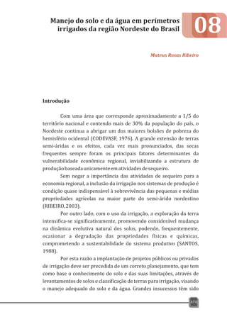 08
Introdução
Com uma área que corresponde aproximadamente a 1/5 do
território nacional e contendo mais de 30% da população do país, o
Nordeste continua a abrigar um dos maiores bolsões de pobreza do
hemisfério ocidental (CODEVASF, 1976). A grande extensão de terras
semi-áridas e os efeitos, cada vez mais pronunciados, das secas
frequentes sempre foram os principais fatores determinantes da
vulnerabilidade econômica regional, inviabilizando a estrutura de
produçãobaseadaunicamenteematividadesdesequeiro.
Sem negar a importância das atividades de sequeiro para a
economia regional, a inclusão da irrigação nos sistemas de produção é
condição quase indispensável à sobrevivência das pequenas e médias
propriedades agrícolas na maior parte do semi-árido nordestino
(RIBEIRO,2003).
Por outro lado, com o uso da irrigação, a exploração da terra
intensifica-se significativamente, promovendo considerável mudança
na dinâmica evolutiva natural dos solos, podendo, frequentemente,
ocasionar a degradação das propriedades físicas e químicas,
comprometendo a sustentabilidade do sistema produtivo (SANTOS,
1988).
Por esta razão a implantação de projetos públicos ou privados
de irrigação deve ser precedida de um correto planejamento, que tem
como base o conhecimento do solo e das suas limitações, através de
levantamentos de solos e classificação de terras para irrigação, visando
o manejo adequado do solo e da água. Grandes insucessos têm sido
Manejo do solo e da água em perímetros
irrigados da região Nordeste do Brasil
Mateus Rosas Ribeiro
171
 