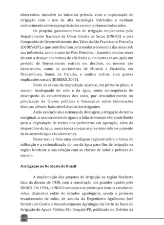 observados, inclusive na iniciativa privada, com a implantação de
irrigação com o uso de alta tecnologia hidráulica e nenhum
conhecimentosobreaspropriedadeseocomportamentodossolos.
Os projetos governamentais de irrigação implantados pelo
Departamento Nacional de Obras Contra as Secas (DNOCS) e pela
Companhia de Desenvolvimento dos Vales do São Francisco e Parnaíba
(CODEVASF), e que contribuíram para mudar a economia das áreas sob
sua influência, como o caso do Pólo Petrolina – Juazeiro, muitas vezes
deixam a desejar em termos de eficiência e, em outros casos, após um
período de florescimento entram em declínio, ou mesmo são
desativados, como os perímetros de Moxotó e Custódia, em
Pernambuco, Sumé, na Paraíba, e muitos outros, com graves
implicaçõessociais(RIBEIRO,2003).
Entre as causas da degradação aparece, em primeiro plano, o
manejo inadequado do solo e da água, como consequência do
desrespeito às características dos solos, por desconhecimento ou
priorização de fatores políticos e financeiros sobre informações
técnicas,alémdobaixoníveltécnicodosirrigantes.
A não execução dos sistemas de drenagem, a irrigação de terras
marginais, o uso excessivo de água e a falta de manejo têm contribuído
para a degradação de terras nos perímetros em operação, além do
desperdício de água, numa época em que as previsões sobre o aumento
daescassezdeáguasãoalarmantes.
Neste texto é feita uma abordagem regional sobre a forma de
utilização e a racionalização do uso da água para fins de irrigação na
região Nordeste e sua relação com as classes de solos e práticas de
manejo.
AirrigaçãonoNordestedoBrasil
A implantação dos projetos de irrigação na região Nordeste
data da década de 1930, com a construção dos grandes açudes pelo
DNOCS. Em 1934, o DNOCS começou a se preocupar com os estudos de
solos, chamados então de estudos agrológicos, sendo o primeiro
levantamento de solos, de autoria do Engenheiro Agrônomo José
Ferreira de Castro, o Reconhecimento Agrológico de Parte da Bacia de
Irrigação do Açude Público São Gonçalo-PB, publicado no Boletim da
172
 
