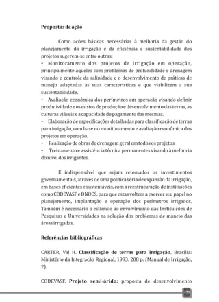 Propostasdeação
Como ações básicas necessárias à melhoria da gestão do
planejamento da irrigação e da eficiência e sustentabilidade dos
projetossugerem-seentreoutras:
Ÿ Monitoramento dos projetos de irrigação em operação,
principalmente aqueles com problemas de profundidade e drenagem
visando o controle da salinidade e o desenvolvimento de práticas de
manejo adaptadas às suas características e que viabilizem a sua
sustentabilidade.
Ÿ Avaliação econômica dos perímetros em operação visando definir
produtividadeeoscustosdeproduçãoedesenvolvimentodasterras,as
culturasviáveiseacapacidadedepagamentodasmesmas.
Ÿ Elaboraçãodeespecificaçõesdetalhadasparaclassificaçãodeterras
para irrigação, com base no monitoramento e avaliação econômica dos
projetosemoperação.
Ÿ Realizaçãodeobrasdedrenagemgeralemtodososprojetos.
Ÿ Treinamento e assistência técnica permanentes visando à melhoria
doníveldosirrigantes.
É indispensável que sejam retomados os investimentos
governamentais,atravésdeumapolíticasériadeexpansãodairrigação,
embaseseficientesesustentáveis,comareestruturaçãodeinstituições
como CODEVASF e DNOCS, para que estas voltem a exercer seu papel no
planejamento, implantação e operação dos perímetros irrigados.
Também é necessário o estímulo ao envolvimento das Instituições de
Pesquisas e Universidades na solução dos problemas de manejo das
áreasirrigadas.
Referências bibliográficas
CARTER, Val H. Classificação de terras para irrigação. Brasília:
Ministério da Integração Regional, 1993. 208 p. (Manual de Irrigação,
2).
CODEVASF. Projeto semi-árido: proposta de desenvolvimento
179
 