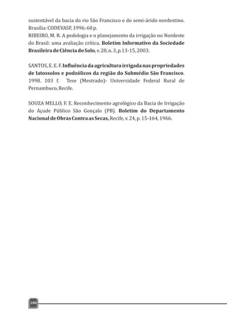 sustentável da bacia do rio São Francisco e do semi-árido nordestino.
Brasília:CODEVASF,1996:60p.
RIBEIRO, M. R. A pedologia e o planejamento da irrigação no Nordeste
do Brasil: uma avaliação crítica. Boletim Informativo da Sociedade
BrasileiradeCiênciadoSolo,v.28,n.3,p.13-15,2003.
SANTOS,E.E.F.Influênciadaagriculturairrigadanaspropriedades
de latossolos e podzólicos da região do Submédio São Francisco.
1998. 103 f. Tese (Mestrado)- Universidade Federal Rural de
Pernambuco,Recife.
SOUZA MELLO, F. E. Reconhecimento agrológico da Bacia de Irrigação
do Açude Público São Gonçalo (PB). Boletim do Departamento
NacionaldeObrasContraasSecas,Recife,v.24,p.15-164,1966.
180
 