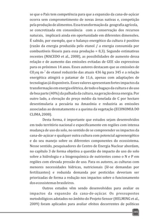 se que o País tem competência para que a expansão da cana-de-açúcar
ocorra sem comprometimento de novas áreas nativas e, competição
pelaproduçãodealimentos.Essatransformaçãoda geografiaagrícola,
se concretizada em consonância com a conservação dos recursos
naturais, implicará ainda em oportunidade em diferentes dimensões.
É sabido, por exemplo, que o balanço energético da cultura é positivo
(razão da energia produzida pelo etanol / a energia consumida por
combustíveis fósseis para essa produção = 8,3). Segundo estimativas
recentes (MACEDO et al., 2008), as possibilidades de aumento dessa
relação e de aumento das emissões evitadas de GEE são expressivas
para os próximos 14 anos. Esses autores destacam que as emissões de
3
CO eq m- de etanol reduzirão das atuais 436 kg para 345 e a relação2
energética atingirá o patamar de 11,6, apenas com adaptações de
tecnologiasjádisponíveis.Essesvaloresapresentamfortesimpactosda
transformação em energia elétrica, de todo o bagaço da cultura e do uso
deboaparte(40%)dapalhadadacultura,nageraçãodessaenergia.Por
outro lado, a elevação do preço médio da tonelada de C por hectare
desestimularia a pecuária na Amazônia e reduziria as emissões
associadas ao desmatamento e a queima da vegetação (ECONOMIA DO
CLIMA,2008).
Desta forma, é importante que estudos sejam desenvolvidos
em todo território nacional e especificamente em regiões com intensa
mudança de uso do solo, no sentido de se compreender os impactos da
cana-de-açúcar e qualquer outra cultura com potencial agroenergético
e do seu manejo sobre os diferentes componentes do ecossistema.
Nesse sentido, pesquisadores do Centro de Energia Nuclear abordam,
no capítulo 3 de forma objetiva a questão do impacto do uso do solo
sobre a hidrologia e a biogeoquímica de nutrientes como o N e P em
regiões com elevada pressão de uso. Para os autores, as culturas com
menores necessidades hídricas, nutricionais (lê-se demandas por
fertilizantes) e reduzida demanda por pesticidas deveriam ser
priorizadas de forma a redução nos impactos sobre o funcionamento
dosecossistemasbrasileiros.
Outros estudos vêm sendo desenvolvidos para avaliar os
impactos da expansão da cana-de-açúcar. Os pressupostos
metodológicos adotados no âmbito do Projeto Sensor (HELMING et al.,
2009) foram aplicados para avaliar efeitos decorrentes de políticas
185
 