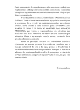Nestebalançoentredegradação,recuperação,usoeconservaçãotemos
regiões onde o saldo é positivo, mas também temos muitas outras onde
os impactos negativos vem causando miséria, êxodo rural e degradação
dosrecursosnaturais.
Oanode2008foiescolhidopelaONUcomooAnoInternacional
do Planeta Terra, na tentativa de sensibilizar a população mundial para
a necessidade de se reverter as mudanças ambientais que estamos
vivendo. Neste sentido, o tema escolhido para a XVIIRBMCSA foi:
MANEJO DO SOLO E DA ÁGUA NO CONTEXTO DAS MUDANÇAS
AMBIENTAIS, que reforça a responsabilidade dos cientistas que
estudam o solo e sua ambiência, na medida em que a demanda por
alimentos, fibras e agroenergia também cresce, exercendo forte
pressãosobreomeioambiente.
Entre os principais desafios da comunidade cientifica,
relacionada ao tema do presente livro, está o de contribuir para o
manejo sustentável do solo e da água, gerando e transferindo à
sociedade conhecimento e tecnologia capazes de suprir as demandas
advindas das mudanças climáticas, além de promover a prestação de
serviços ambientais, assegurando a preservação do solo, da água e da
biodiversidade.
Os organizadores
 