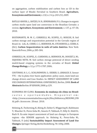 on aggregation, carbon stabilization and carbon loss as CO in the
surface layer of Rhodic Ferralsol in Southern Brazil. Agriculture,
EcossytemsandEnviroment,v.132,n.3-4,p.243-251,2009.
BATLLE-BAYER, L.; BATJES, N. H.; BINDRABAN, P. S.; Changes in organic
carbon stocks upon land use conversion in the Brazilian Cerrado: a
review. Agriculture, Ecosystems and Environment, v. 137, p. 47–58,
2010.
BUSTAMANTE, M. M. C.; CORBEELS, M.; SCOPEL, E.; ROSCOE, R. Soil
carbon storage and sequestration potential in the Cerrado region of
Brazil. In: LAL, R.; CERRI, C. C.; BERNOUX, M.; ETCHERVES, J.; CERRI, E.
(Ed.). Carbon Sequestration in soils of Latin América. New York:
HaworthPress,2006.p.285-304.
CORBEELS, M.; SCOPEL, E.; CARDOSO, A.; BERNOUX, M.; DOUZET, J. M.;
SIQUEIRA NETO, M. Soil carbon storage potencial of direct seeding
mulch-based cropping systems in the cerrados of Brazil. Global
ChangeBiology,v.12,p.1773-1787,2006.
COUTINHO, H. L. C.; SCHLINDWEIN, S.; SIEBER, S.; JOBAGGY, E. Sensor
TTC – the la plata river basin application: policy cases, main land use
change drivers and Case Studies. In: IMPACT ASSESSMENT OF LAND
USE CHANGES INTERNATIONAL CONFERENCE, Berlim, 2008. Book of
AbstractsBerlim:IPSENSOR,2008.p.129.
ECONOMIA DO CLIMA. Economia da mudança do clima no Brasil:
c u s t o s e o p o r t u n i d a d e s . D i s p o n í v e l e m :
<http://www.economiadoclima.org.br/files/biblioteca/RESUMO_FIN
AL.pdf>.Acessoem: 20mai. 2010.
Helming,K.;Tscherning,K.;König,B.;SieberS.;WiggeringH.;Kuhlmann
T.; Wascher D.; Perez-Soba M.; Smeets P.; Tabbush, P.; Dilly O.; Hüttl R.;
Bach H. Ex-ante impact assessment of land use changes in European
regions –the SENSOR approach. In: Helming K.; Perez-Soba M.;
Tabbush, P. (eds) Sustainability Impact Assessment of Land Use
Changes.Springer-Verlag,BerlinHeidelberg,78–104p,2008.
188
 
