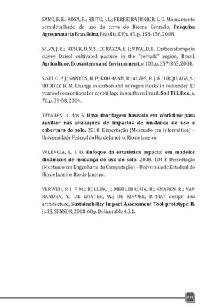 SANO, E. E.; ROSA, R.; BRITO, J. L.; FERREIRA JUNIOR, L. G. Mapeamento
semidetalhado do uso da terra do Bioma Cerrado. Pesquisa
AgropecuáriaBrasileira,Brasília,DF,v.43,p.153-156,2008.
SILVA, J. E.; RESCK, D. V. S.; CORAZZA, E. J.; VIVALD, L. Carbon storage in
clayey Oxisol cultivated pasture in the “cerrado” region, Brazil.
Agriculture,EcosystemsandEnvironment,v.103,p.357-363,2004.
SISTI, C. P. J.; SANTOS, H. P.; KOHHANN, R.; ALVES, B. J. R.; URQUIAGA, S.;
BODDEY, R. M. Change in carbon and nitrogen stocks in soil under 13
years of conventional or zero tillage in southern Brazil. Soil Till. Res., v.
76,p.39-58,2004.
TAVARES, H. dos S. Uma abordagem baseada em Workflow para
auxiliar nas avaliações de impactos de mudança de uso e
cobertura do solo. 2010. Dissertação (Mestrado em Informática) –
UniversidadeFederaldoRiodeJaneiro,RiodeJaneiro.
VALENCIA, L. I. O. Enfoque da estatística espacial em modelos
dinâmicos de mudança do uso do solo. 2008. 104 f. Dissertação
(Mestrado em Engenharia da Computação) – Universidade Estadual do
RiodeJaneiro,RiodeJaneiro.
VERWEIJ, P. J. F. M.; ROLLER, J.; MEULEBROUK, B.; KNAPEN, R.; VAN
RANDEN, Y.; DE WINTER, W.; DE KOPPEL, P. SIAT design and
architecture, Sustainability Impact Assessment Tool prototype II.
[s.l.]:SENSOR,2008.68p.Deliverable4.3.1.
191
 