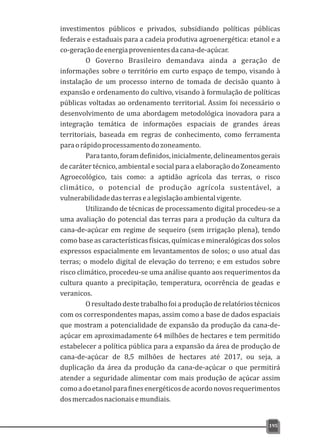 investimentos públicos e privados, subsidiando políticas públicas
federais e estaduais para a cadeia produtiva agroenergética: etanol e a
co-geraçãodeenergiaprovenientesdacana-de-açúcar.
O Governo Brasileiro demandava ainda a geração de
informações sobre o território em curto espaço de tempo, visando à
instalação de um processo interno de tomada de decisão quanto à
expansão e ordenamento do cultivo, visando à formulação de políticas
públicas voltadas ao ordenamento territorial. Assim foi necessário o
desenvolvimento de uma abordagem metodológica inovadora para a
integração temática de informações espaciais de grandes áreas
territoriais, baseada em regras de conhecimento, como ferramenta
paraorápidoprocessamentodozoneamento.
Paratanto,foramdefinidos,inicialmente,delineamentosgerais
de caráter técnico, ambiental e social para a elaboração do Zoneamento
Agroecológico, tais como: a aptidão agrícola das terras, o risco
climático, o potencial de produção agrícola sustentável, a
vulnerabilidadedasterrasealegislaçãoambientalvigente.
Utilizando de técnicas de processamento digital procedeu-se a
uma avaliação do potencial das terras para a produção da cultura da
cana-de-açúcar em regime de sequeiro (sem irrigação plena), tendo
como base as características físicas, químicas e mineralógicas dos solos
expressos espacialmente em levantamentos de solos; o uso atual das
terras; o modelo digital de elevação do terreno; e em estudos sobre
risco climático, procedeu-se uma análise quanto aos requerimentos da
cultura quanto a precipitação, temperatura, ocorrência de geadas e
veranicos.
Oresultadodestetrabalhofoiaproduçãoderelatóriostécnicos
com os correspondentes mapas, assim como a base de dados espaciais
que mostram a potencialidade de expansão da produção da cana-de-
açúcar em aproximadamente 64 milhões de hectares e tem permitido
estabelecer a política pública para a expansão da área de produção de
cana-de-açúcar de 8,5 milhões de hectares até 2017, ou seja, a
duplicação da área da produção da cana-de-açúcar o que permitirá
atender a seguridade alimentar com mais produção de açúcar assim
comoadoetanolparafinesenergéticosdeacordonovosrequerimentos
dosmercadosnacionaisemundiais.
195
 