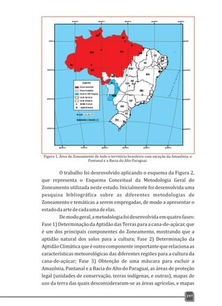 O trabalho foi desenvolvido aplicando o esquema da Figura 2,
que representa o Esquema Conceitual da Metodologia Geral do
Zoneamento utilizada neste estudo. Inicialmente foi desenvolvida uma
pesquisa bibliográfica sobre as diferentes metodologias de
Zoneamento e temáticas a serem empregadas, de modo a apresentar o
estadodaartedecadaumadeelas.
Demodogeral,ametodologiafoidesenvolvidaemquatrofases:
Fase 1) Determinação da Aptidão das Terras para a cana-de-açúcar, que
é um dos principais componentes do Zoneamento, mostrando que a
aptidão natural dos solos para a cultura; Fase 2) Determinação da
Aptidão Climáticaqueéoutrocomponenteimportantequerelacionaas
características meteorológicas das diferentes regiões para a cultura da
cana-de-açúcar; Fase 3) Obtenção de uma máscara para excluir a
Amazônia, Pantanal e a Bacia do Alto do Paraguai, as áreas de proteção
legal (unidades de conservação, terras indígenas, e outras), mapas de
uso da terra das quais desconsideraram-se as áreas agrícolas, e mapas
197
Figura 1. Área do Zoneamento de todo o território brasileiro com exceção da Amazônia, o
Pantanal e a Bacia do Alto Paraguai.
 