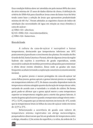 Essa condição hídrica deve ser atendida em pelo menos 80% dos anos
da série mínima de 15 anos de dados diários de chuva. A definição do
critério de ISNA>0,6 para classificar áreas como de baixo risco foi feita
tendo como base a seleção de áreas que apresentem produtividade
-1
mínima de 60 t ha . Foram adotadas as seguintes classes de índice de
satisfação das necessidades de água em relação ao risco climático à
cana-de-açúcar:
a) ISNA<0,5–altorisco;
b) 0,5<ISNA<0,6–riscointermediário;
c) ISNA>0,6–baixorisco.
RiscodeGeada
A cultura da cana-de-açúcar é susceptível a baixas
temperaturas, destacando que temperaturas inferiores aos 18°C
praticamente já paralisam o crescimento das plantas. Os estados do Rio
GrandedoSul,SantaCatarinaeParaná,alémdealgumasáreasdaregião
Sudeste são sujeitos à ocorrência de geada esporádicas, sendo
necessárioaadoçãodemedidaspreventivasadequadasparaminimizar
o efeito desse evento climático. Áreas onde as geadas são mais
frequentes acabam tornando a exploração canavieira economicamente
inviável.
As partes jovens e menos protegidas da cana-de-açúcar tal
como folhas jovens, gemas apicais e gemas laterais jovens se congelam
em temperatura inferior a 0°C. Os danos causados dependem tanto da
temperatura mínima atingida quanto da duração de tempo desse valor,
variando de acordo com a variedade e o estado de cultivo. De forma
geral, pode-se afirmar que a gema apical morre a uma temperatura
superior as temperaturas exigidas para a morte das gemas laterais. A
mortedagemaapicalocorrequandoatemperaturaatingeníveisentre-
1ºC a -3,3ºC, enquanto que as laterais morrem em torno de -6°C, sendo
que às temperaturas letais às folhas da cana-de-açúcar estão em torno
de-2,5°Ca-5°C.
Relacionando a ocorrência de geada com valores de
temperatura mínima registradas em abrigo meteorológico,
pesquisadores observaram que há um gradiente de temperatura entre
o abrigo, situado a 1,5m acima da superfície, e a relva, da ordem de 3 a
204
 